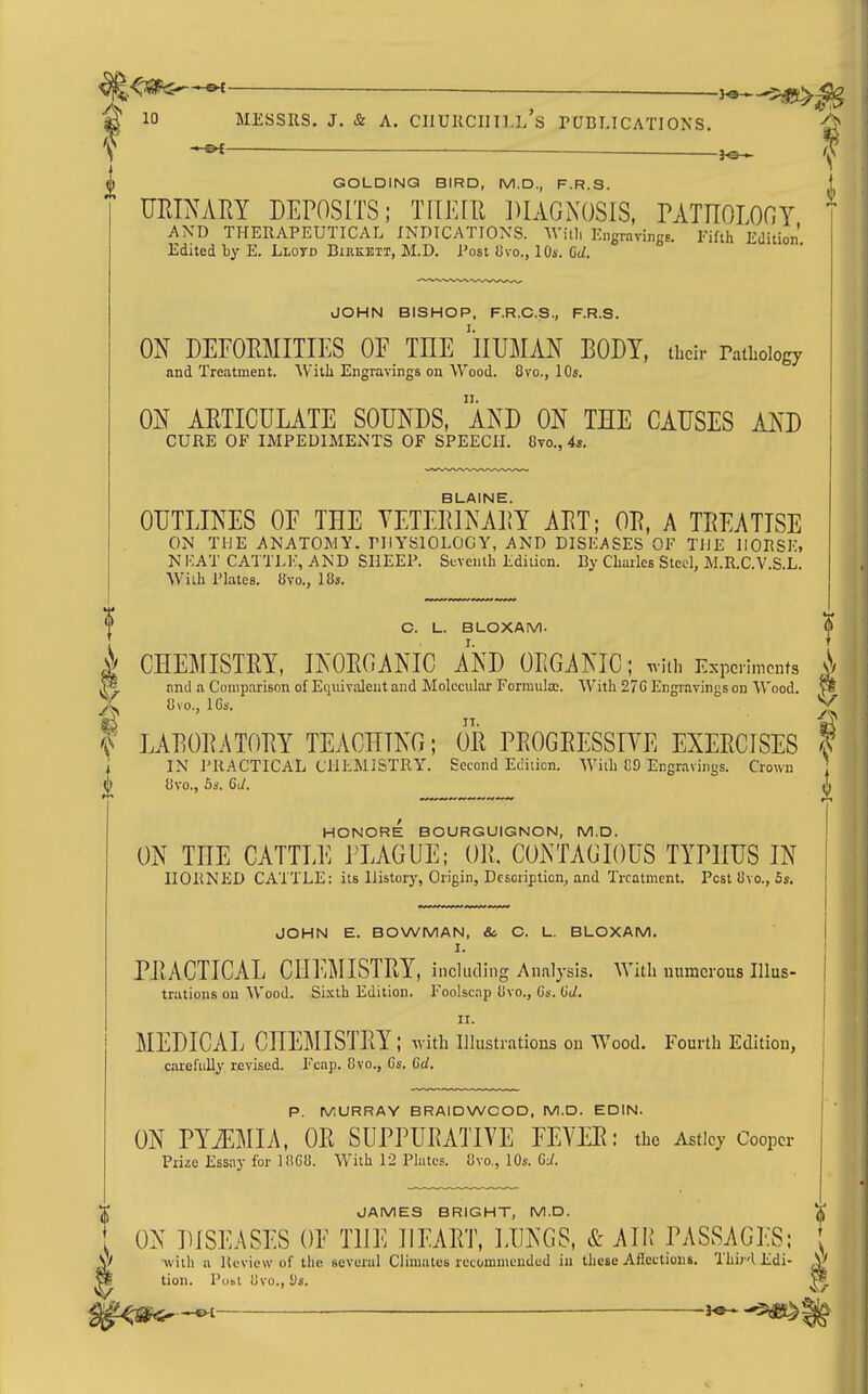 EK _____ 3^-^ 10 MESSRS. J. & A. CIIUKCIIILL's PUBLICATIONS. ^ f ■ 3^ I GOLDING BIRD, M.D., F.R.S. URIMRY DEPOSITS; TIIFJIl DIAGNOSIS, rATnOLOC;! AXD THERAPEUTICAL INDICATIONS. AVitl, Engraving6. Fifth Edition. Edited by E. Lloyd Birkett, M.D. Post Jjvo., lO*. 6d. JOHN BISHOP, F.R.C.S., F.R.S. ON DEFOEMITIES OF THE 'lIUMAN BODY, their rathoiogy and Treatment. AVitli Engravings on Wood. 8vo., 10s. ON AETICULATE SOUNDS, AND ON THE CAUSES AND CURE OF IMPEDIMENTS OF SPEECH. 8to., 4i. BLAINE. OUTLINES OF THE YETEEINAEY AET; OE, A TEEATTSE ON THE ANATOMY. PHYSIOLOGY, AND DISEASES OF THE HORSE, NICAT CATTLIv, AND SHEEP. Seventh Edition. By Charles Steel, M.R.C.V.S.L. With Plates. 8vo., 18s. C. L. BLOXAM. I CHEMISTEY, INOEGANIC AND OEGANIC; uiti, E.^pcimcnts i M and a Comparison of Equivalent and Molecular Formulae. With 27G Engiavings on Wood. ^ % n ^ f LAEOEATOEY TEACHING; OE PEOGEESSIYE EXEECISES f ,; IN PRACTICAL ClILMISTRl'. Second Ediiicn. Wiih CD Engravini;s. Crown j ngravings 8vo., 5s. GU. HONORE BOURGUIGNON, M.D. ON THE CATTLE HAGUE; OK. CONTAGIOUS TYPHUS IN HORNED CATTLE: its History, Origin, Dcsoription^ and Treatment. Pest 8vo., 5s. JOHN E. BOWMAN, &, C. L. BLOXAM. I. PEACTICAL CHF.MISTEY, including Analysis. With numerous IIIus- trations on Wood. Sixth Edition. Foolscap 8vo., Ca. (id. II. MEDICAL CHEMISTEY ; with illustrations on Wood. Fourth Edition, carefuUy revised. Fcap. 8vo., 6s. Gd. P. MURRAY BRAIDWCOD, M.D. EDIN. ON PYiEMIA, OE SUPPUEATIVE FEVEE: the Asticy Cooper Prize Essay for 18G8. With 12 Plates. Qxo., lOs. 6J. JAMES BRIGHT, M.D. . ON DISEASES OF THE IlEAET, LUNGS, & AUl PASSAGES; ; \f with a Review of tlie several Climates recommended in these Affections. Thir-l Edi- ^ pi tion. Publ Uvo., i)s. ^ ft/ — —-^dB^*-'