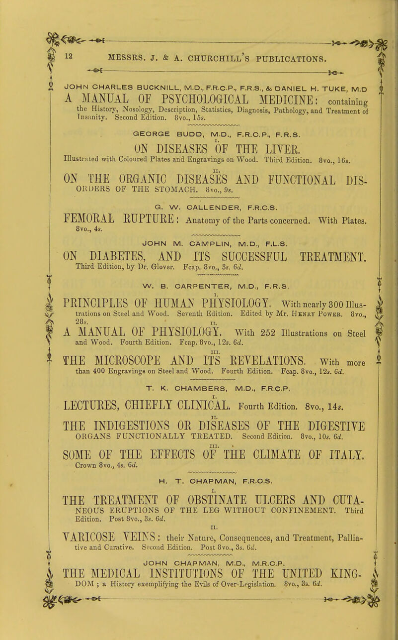 ^ — — S 12 MESSRS. J. & A. CHURCHILL's PUBLICATIONS. —&f- _ ^e- JOHN CHARLES BUCKNILL, M.D., F.R.C.P., F.R.S., &; DANIEL H. TUKE, M.D A MANUAL OF PSYCHOLOGICAL MEDICINE: containiug the History, Nosology, Description, Statistics, Diagnosis, Pathology, and Treatment of Tnsiinity. Second Edition. 8vo., ISs. GEORGE BUDD, M.D., F.R.C.P., F.R.S. ON DISEASES OF THE LITER. lUustrMted with Coloured Plates and Engravings on Wood. Third Edition. 8vo., ICs. ON THE ORGANIC DISEASES AND FUNCTIONAL DIS- OIIDERS OF THE STOMACH. 8vo., 9s. G. W. CALLENDER, F.R.C.S. FEMORAL RUPTURE: Anatomy of the Parts concerned. With Plates. 8vo., 4s. JOHN M. CAMPLIN, M.D., F.L.S. ON DIABETES, AND ITS SUCCESSFUL TREATMENT. Third Edition, by Dr. Glover. Fcap. Ovo., 3s. 6d. W. B. CARPENTER, M.D., F.R.S. I PRINCIPLES OF HUMAN PHYSIOLOGY. With nearly 300 iiius- ^ trations on Steel and Wood. Seventh Edition. Edited by Mr. Hkniit Power. 8vo., A 28.V. IT. f A MANUAL OF PHYSIOLOGY, with 252 illustrations on Steel and Wood. Fourth Edition. Fcap. 8vo., 12s. 6d. ^ THE MICROSCOPE AND ITS REYELATIONS. With more than 400 Engravings on Steel and Wood. Fourth Edition. Fcap. Bvo., 12s. 6d. T. K. CHAMBERS, M.D., F.R.C.P. LECTURES, CHIEFLY CLINICAL. Fourth Edition. 8vo., 14*. THE INDIGESTIONS OR DISEASES OF THE DIGESTIVE ORGANS FUNCTIONALLY TREATED. Second Edition. 8vo., 10s. 6a!. m. SOME OF THE EFFECTS OF THE CLIMATE OF ITALY. Crown 8vo., 4s. 6d. H. T. CHAPMAN, F.R.C.S. THE TREATMENT OF OBSTINATE ULCERS AND CUTA- NEOUS ERUPTIONS OF THE LEG WITHOUT CONFINEMENT. Third Edition. Post 8vo., 3s. 6d. II. YARICOSE YEI^ S : their Nature, Consequences, and Treatment, Pallia- tive and Curative. Second Edition. Post 8vo., 3s. 6d. JOHN CHAPMAN, M.D., M.R.C.P. f THE MEDICAL INSTITUTIONS OF THE UNITED KING- ^ DOM ; a History exemplifying the Evils of Over-Logislation. 8vo., 3s. 6d. S r5dg£>