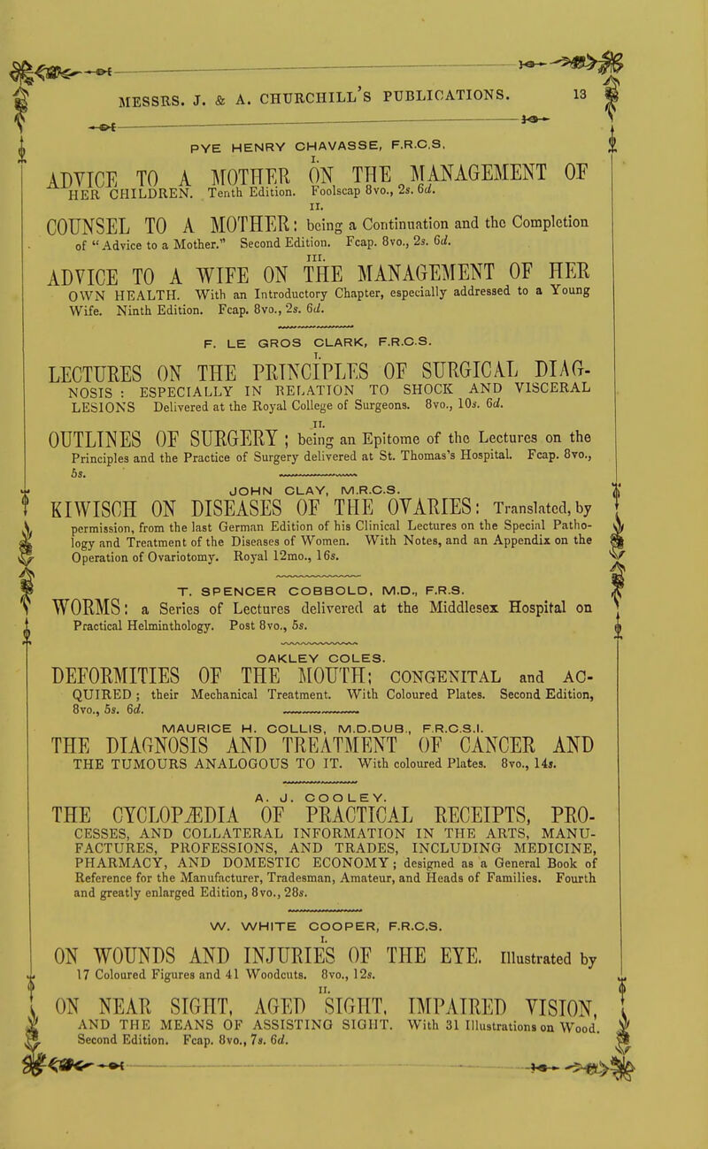 j«— PYE HENRY CHAVASSE, F.R.C.S. ADVICE TO A MOTHER ON THE JTANAGEMENT OE HER CHILDREN. Tenth Edition. Foolscap 8vo., 2s. 6d!. II. COUNSEL TO A MOTHER : being a Continuation and the Completion of  Advice to a Mother. Second Edition. Fcap. 8vo., 2s. 6d. nr. ADVICE TO A WIFE ON THE MANAGEMENT OE HEE OWN HEALTH. With an Introductory Chapter, especially addressed to a Young Wife. Ninth Edition. Fcap. 8vo., 2s. 6d. F. LE GROS CLARK, F.R.C.S. LECTURES ON THE PEINCIPLES OE SURGICAL DIAG- NOSIS : ESPECIALLY IN RELATION TO SHOCK AND VISCERAL LESIONS Delivered at the Royal College of Surgeons. Bvo., lOs. 6d. OUTLINES OE SURGERY ; being an Epitome of the Lectures on the Principles and the Practice of Surgery delivered at St. Thomas's Hospital. Fcap. Bvo., JOHN CLAY, M.R.C.S. KIWISCH ON DISEASES OF THE OVARIES: Translated, by permission, from the last German Edition of his Clinical Lectures on the Special Patho- y> logy and Treatment of the Diseases of Women. With Notes, and an Appendix on the m Operation of Ovariotomy, Royal 12mo., 16s. x/ T. SPENCER COBBOLD. M.D., F.R.S. * WORMS: a Series of Lectures delivered at the Middlesex Hospital on Practical Helminthology. Post 8 vc, 6s. d OAKLEY COLES. DEFORMITIES OE THE MOUTH; congenital and ac- QUIRED; their Mechanical Treatment. With Coloured Plates. Second Edition, 8vo., 5s. 6d. MAURICE H. COLLIS, M.D.DUB., F.R.C.S.I. THE DIAGNOSIS AND TREATMENT OE CANCER AND THE TUMOURS ANALOGOUS TO IT. With coloured Plates. 8vo., 14s. THE CYCLOPiEDIA V PRACTICAL RECEIPTS. Pro- cesses, AND COLLATERAL INFORMATION IN THE ARTS, MANU- FACTURES, PROFESSIONS, AND TRADES, INCLUDING MEDICINE, PHARMACY, AND DOMESTIC ECONOMY; designed as a General Book of Reference for the Manufacturer, Tradesman, Amateur, and Heads of Families. Fourth and greatly enlarged Edition, 8vo., 28s. W. WHITE COOPER, F.R.C.S. ON WOUNDS AND INJURIES OF THE EYE. illustrated by 17 Coloured Figures and 41 Woodcuts. 8vo., 12s. ON NEAR SIGHT, AGED siGHT. IMPAIRED VISION, AND THE MEANS OF ASSISTING SIGHT. With 31 Illustrations on Wood. Second Edition. Fcap, 8vo., 7s. 6d. -<SK^-«