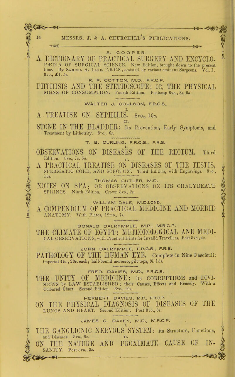 M —_ ^8—^ 14 MESSRS. J. & A. CnURCIIILL S PUBLICATIONS. - ■ ■ ■ ■- - , — ■■ 3^ ^ A DTCTIONAM OF PKACTTCAL SURGERY AND ENCYCLO- P/EDIA OF SURGICAL SCIENCE. New Edition, brought down to the present time. By Samuel A. Lane, F.R.C.S., assisted by various eminent Surgeons. Vol. I. 8vo., £L OS. R. P. COTTON, M.D., F.R.C.P. PHTmSIS km THE STETHOSCOPE; OR, THE PHYSICAL SIGNS OF CONSUMPTION. Fourth Edition. Foolscap 8vo., 3s. Qd. WALTER J. COULSON, F.R.C.S. A TREATISE ON SYPHILIS.' 8vo., lo*. STONE IN THE BLADDER: lis rrcvcntion, Early Symptoms, and Treatment by Lithotriiy. 8yo., Gs. T. B. CURLING, F.R.C.S., F.R.S. OBSERVATIONS ON DISEASES OF THE RECTUM. Third Edition. Ovo., Ts. Ct/. jj A PKACTICAL TREATISE ON'DISEASES OF THE TESTIS, SI'ERMATIC CORD, AND SCJJO'J U.M. Third Editir.n, >vith Eiignivings. Cvo., THOMAS CUTLER, M.D. i NOTES ON SPA; or 0BSEJ;VAT10>vS on its CHi\LYBEATE ^ SPRINGS. Ninth Edition. Crown 8vo., 2s. WILLIAM DALE, M.D.LOND. A COMPENDIUM OF PRACTICAL MEDICINE AND MORBID <j) ANATOMY. AVith Plates, 12mo., 7s. DONALD DALRYMPLE, M.P., M.R.C.P. THE CLIMATE OF EGYPT: METEOROLOGICAL AND MEDI- CAL OBSERVATIONS, with Practical Hints for Invalid Travellers. Post 8vo.,4s. JOHN DALRYMPLE, F.R.C.S., F.R.S. PATHOLOGY OF THE HUMAN EYE. Complete m Nine Fasciculi: imperial 4to., 20s. each; half-bound morocco, gilt tops, 21, ISs. FRED. DAVIES, M.D., F.R.C.S. THE UNITY OF MEDICINE: its corruptions and divi- SIGNS by LAW ESTABLISHED; their Causes, Effects and Remedy. With a Coloured Chart. Second Edition. 8vo., 10s. HERBERT DAVIES, M.D., F.R.C.P. ON THE PHYSICAL DIAGNOSIS OF DISEASES OF THE LUNGS AND HEART. Second Edition. Post 8vo., 8s. JAMES G. DAVEY, M.D., M.R.C.P. % THE GANGLIONIC NERA'OUS'SYSTEM : its structure, Functions, and Dist'Hscs. 8vo., Os. ii. \ ON THE NATURE AND PROXIMATE CAUSE OF IN- ^ SANITY. Po8t8vo., 3*. —' ^—