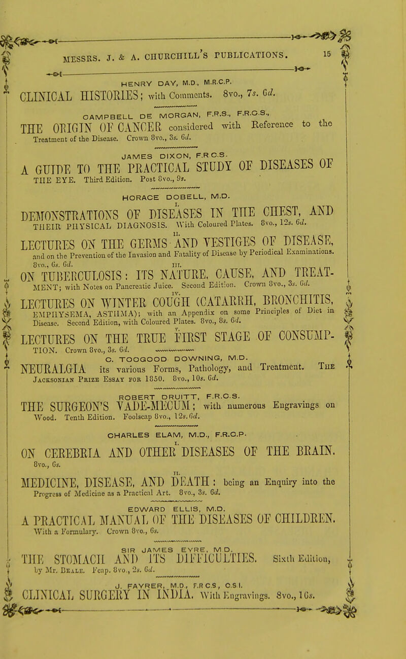 ■ ■■ J HENRY DAY, M.D. M.R.C.P. CLMICAL HISTORIES; Avlth Comments. 8vo., 7*. GJ. CAMPBELL DE MORGAN, F.R.S., F.R.GS., THE ORIGIN OF CANCER considered with Kefereiice to tlic Treatment of the Disease. Crown 8vo., 3s. Gi/. JAMES DIXON, F.RC.S. A GUIDE TO THE PRACTICAL STUDY OF DISEASES OE THE EYE. Third Edition. Post Gvo., 9s. HORACE DOBELL, M.D. DEMONSTRATIONS OE DISEASES IN THE CHEST AND THEIR PHYSICAL DIAGNOSIS. With Coloured Phitcs. Cvo., I'-s. ^d. LECTURES ON THE GERMS AND YESTIGES OE DISEASE, and on the Prevention of the Invasion and Fatality of Disease by Penodical Examinations. 8vo., Us. CtZ. III. ON TUBERCULOSIS: ITS NATURE. CAUSE. AND TREAT- MENT; with Notes on Pancreatic Juice. Second Edit:on. Crown Ovo., Ss. OU \ LECTURES ON WINTER COUGH (CATARRH, BRONCHITIS, \ I EMPHYSEMA, ASTHMA); with an Appendix on some Principles of Diet in ^ / Disease. Second Edition, with Coloured Plates. 8vo., 8s. M, V I LECTURES ON THE TRUE EIRST STAGE OF CONSUMP- | ^ TION. Crown 8vo., 3s. 6r/. S C. TOOGOOD DOWNING, M.D. NEURALGIA its various Forms, Pathology, and Treatment. Tue ^ Jacksonian Prize Essay for 1850. 8vo., 10s. Gt/. ROBERT DRUITT, F.R.C.S. THE SURGEON'S YADE-MECUM; with numerous Engravings on Wood. Tenth Edition. Foolscap 8vo., 12s. G<;. CHARLES ELAM, M.D., F.R.C.P. ON CEREBRIA AND OTHER'DISEASES OE THE BRAIN. 8vo., Gs. MEDICINE, DISEASE, AND DEATH : being an Enquiiy into the Progress of Medicine as a Practical Art. 8 vo., 3s. 6t/. EDWARD ELLIS, M.D. A PRACTICAL ]\IANUAL OF THE DISEASES OF CHILDREN. With a Formulary. Crown 8vo., 6s. SIR JAMES EVRE. M D. THE STO^rACH AM) ITS DIFFICULTIES, sixth Edition, by Mr. Beale. Fcap. 8vo., 2s. Gt/. J. FAYRER. M.D., F.RC.S, OS I. CLINICAL SURGERY IN INDIA, with ILngravings. 8vo.,lG.. g^<a^-^ — ■—^ -m^