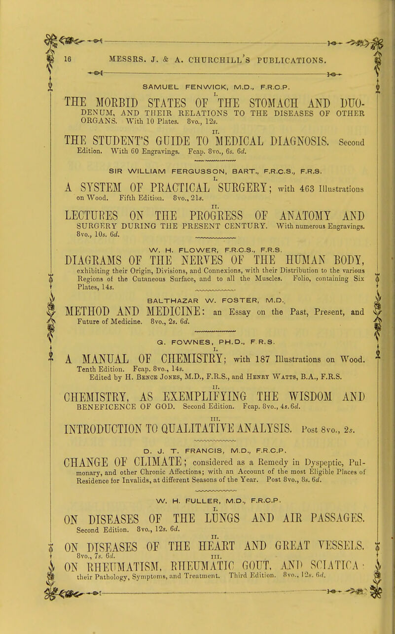 16 MESSRS. J, & A. Churchill's publications. . SAMUEL FENWICK, M.D., F.R.C.P. THE MOEBID STATES OE 'tHE STOMACH AND DUO- DENUM, AND THEIR RELATIONS TO THE DISEASES OF OTHER ORGANS. With 10 Plates. 8vo., 12s. THE STUDENT'S GUIDE To'mEDICAL DIAGNOSIS. Second Edition. With 60 Engravings. Fcap. 8vo., 6s. 6rf. SIR WILLIAM FERGUSSON, BART., F.R.C.S., F.R.S. A SYSTEM OF PRACTICAL'sDRGEEY; with 463 illustrations on Wood. Fifth Edition. 8vo.. 21^. LECTURES ON THE PROGRESS OE ANATOMY AND SURGERY DURING THE PRESENT CENTURY. With numerous Engravings. 8vo., 10s. Gd. W. H. FLOWER, F.R.C.S., F.R.S. DIAGRAMS OF THE NERYES OF THE HUMAN BODY, exhibiting their Origin, Divisions, and Connexions, with their Distribution to the various Regions of the Cutaneous Surface, and to all the Muscles. Folio, containing Six Plates, 14s. ^™.„.„.™„. BALTHAZAR W. FOSTER, M.D., METHOD AND MEDICINE: an Essay on the Past, Present, and Future of Medicine. 8vo., 2s. 6d. Q. FOWNES, PH.D., F R.S. I. A MANUAL OF CHEMISTRY; with 187 illustrations on Wood. Tenth Edition. Fcap. 8vo., Us. Edited by H. Benoe Jones, M.D., F.R.S., and Henry Watts, B.A., F.R.S. CHEMISTRY, AS EXEMPLIFYING THE WISDOM AND BENEFICENCE OF GOD. Second Edition. Fcap. 8vo., 4s. 6(Z. III. INTRODUCTION TO QUALITATIYE ANALYSIS. Post 8vo., 2^. D. J. T. FRANCIS, M.D., F.R.C.P. CHANGE OF CLIMATE ; considered as a Remedy in Dyspeptic, Pul- monary, and other Chronic Affections; with an Account of the most Eligible Places of Residence for Invalids, at different Seasons of the Year. Post 8vo., 8s. 6d. W. H. FULLER, M.D., F.R.C.P. ON DISEASES OF THE LUNGS A^'D AIR PASSAGES. Second Edition. 8vo., 12s. 6d. ON DISEASES OF THE HEART AND GREAT VESSELS. 8vo., 7s. 6d. III. ON RHEUMATISM. RHEUMATIC GOUT. A.ND SCLATICA • their Pathology, Symptoms, and Treatment. Third Edition. 8vo., I2.v. 6//.