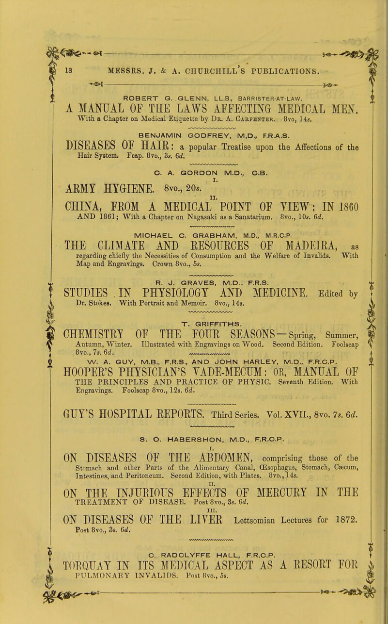 ————j^-^u^ MESSRS. J. & A. CHURCHILl/s PUBLICATIONS. M ->-^i——— -i<S) » ROBERT G. QLENN, LL.B., BARRISTER-ATLAW. A MANUAL OF THE LAWS AFFECTING MEDICAL MEN. With a Chapter on Medical Etiquette by Dr. A. Cakpbntbr. 8vo, 14s. BENJAMIN GODFREY, M,D., F.R.A.S. DISEASES OF HAIE: a popular Treatise upon the Affections of the Hair System. Fcap. 8vo., 3s. 6d, O. A. GORDON M.D., C.B. ARMY HYGIENE. 8vo., 20*. CHINA, FEOM A MEDICAl'POINT OF YIEW; IN 1860 AND 1861; With a Chapter on Nagasaki as a Sanatarium. 8vo., 10s. 6d. MICHAEL C. GRABHAM, M.D., M.R.C.P. THE CLIMATE AND EESOURCES OF MADEIRA, as regarding chiefly the Necessities of Consumption and the Welfare of Invalids. With Map and Engrayings. Crown 8vo., 5s, R. J. GRAVES, M.D.. F.R.S. . STUDIES . IN PHYSIOLOGY AND MEDICINE. Edited by T Dr. Stokes. With Portrait and Memoir. 8vo., 14s. T. GRIFFITHS. CHEMISTRY OF THE FOUR SEASONS-Spring, Summer, Autumn, Winter. Illustrated with Engravings on Wood. Second Edition. Foolscap 8vo., 7s. 6d. W. A. GUY, M.B., F.R.S., AND JOHN HARLEY, M.D., F.R.C.P. HOOPER'S PHYSICIAN'S YADE-MECUM: OR, MANUAL OF THE PRINCIPLES AND PRACTICE OF PHYSIC. Seventh Edition. With Engravings. Foolscap 8vo., 12s. 6d. GUY'S HOSPITAL REPORTS. Third Series. Vol. XVII., 8vo. 7*. 6d. S. O. HABERSHON, M.D., F.R.C.P. ON DISEASES OF THE ABDOMEN, comprising those of tbe St;imach and other Parts of the Alimentary Canal, (Esophagus, Stomach, Cajcum, Intestines, and Peritoneum. Second Edition, with Plates. 8vo., 14s. ON THE INJURIOUS EFFECTS OF MERCURY IN THE TREATMENT OF DISEASE. Post 8vo., 3s. 6d. III. ON DISEASES OF THE LIVER Lettsomian Lectures for 1872. Post 8vo., 3s. 6d. C. RADCLYFFE HALL, F.R.C.P. TORQUAY IN ITS MEDICAL ASPECT AS A RESORT FOR PULMONARY INVALIDS. Post 8vo., 5s. ^ _______ . --^ifS^