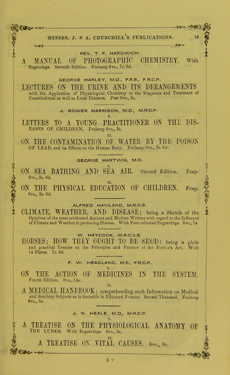 ^3jn^^.——_ i^^^m MESSRS. J. & A. Churchill's publications. 19 — REV. T F. HARDWICH. A MANUAL OF PHOTOGEAPHIC CHEMISTRY. With Engravings. Seventh Edition. Foolscap 8vo., 7s. 6d. GEORGE HARLEY, M.D., F.R.S., F.R.C.P. LECTURES ON THE URINE AND ITS DERANGEMENTS with the Application of Physiological Chemistry to the Diagnosis and Treatment of Constitutional as well as Local Diseases. Post 8vo., 9s. J. BOWER HARRISON, M.D., M.R.O.P. LETTEES TO A YOUNG PRACTITIONER ON THE DIS- EASES OF CHILDREN. Foolscap 8vo., 3s. ON THE CONTAMINATION OE WATER BY THE POISON OF LEAD, and its Effects on the Human Body. Foolscap 8vo., 3s. 6d. F. W. HEADLAND, M.D., F.R.C.P. ON THE ACTION OE MEDICINES IN THE SYSTEM. Fourth Edition. 8vo., 14s. II. A MEDICAL HANDEOOK; comprehending snch Information on Medical and Sanitary Suhjrcts as is desirable in Educated Persons. Second Thousand. Foolscap 8vo., 5s. J. N. HEALE, M.D., M.R.C.P. I. GEORGE HARTWIG, M.D. ON SEA BATHING AND SEA AIE. Second Edition. Fcap. 8vo., 2s. 6d. \ ON THE PHYSICAL EDUCATION OF CHILDREN. Fcap. | 8vo., 2s. 6d. ^ 1 ALFRED HAVILAND, M.R.C.S. *. i CLIMATE, WEATHER, AND DISEASE; being a Sketch of the I Opinions of the most celebrated Ancient and Modern Writers with regard to the Influence of Climate and Weatherin producing Disease. With Four coloured Engravings. 8vo., 7» W. HAYCOCK, M.R.C.V.S. HORSES; HOW TDEY OUGHT TO BE SHOD: being a plain and practical Treatise on the Principles and Practice of the Farrier's Art. With 14 Plates. 7s. 6d. t A TREATISE ON THE PHYSIOLOGICAL ANATOMY OE t [ THE LUNGS. With Engravings. 8vo., 8s. ^ II. 5 A TREATISE ON VITAL CAUSES. 8vo., 9... b