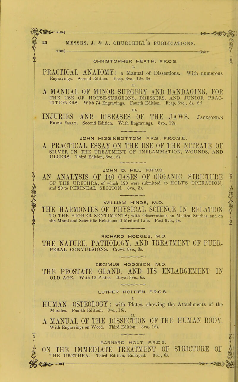 CHRISTOPHER HEATH, F.R.C.S. I. PRACTICAL ANATOMY: a Manual of Dissections. With numerous Engravings. Second Edition. Fcap. 8vo., 12s. 6d. A MANUAL OF MINOE SURGERY AND BANDAGING, FOR THE USE OF HOUSE-SURGEONS, DRESSERS, AND JUNIOR PRAC- TITIONERS. With 74 Engravings. Fourth Edition. Fcap. 8vo., 5s. 6d III. INJURIES AND DISEASES OF THE JAWS. Jacksonian Prizk Essat. Second Edition. With Engravings. 8vo., 12s. JOHN HIGQINBOTTOM, F.R.S., F.R.C.S.E. A PRACTICAL ESSAY ON THE USE OF THE NITRATE OF SILVER IN THE TREATMENT OF INFLAMMATION, WOUNDS, AND ULCERS. Third Edition, 8vo., 6s. RICHARD HODGES, M.D. THE NATURE, PATHOLOGY, AND TREATMENT OF PUER- PERAL CONVULSIONS. Crown 8vo., 3s. DECIMUS HODGSON, M.D. THE PROSTATE GLAND, AND ITS ENLARGEMENT IN OLD AGE. With 12 Plates. Royal 8vo., 6s. LUTHER HOUDEN, F.R.C.S. I. HUMAN OSTEOLOGY : with Plates, showing the Attachments of the Muscles. Fourth Edition. 8vo., 16s. A MANUAL OF THE DISSECTION OF THE HUMAN BODY. With Engravings on Wood. Third Edition. 8vo., 16s. ! AN ANALYSIS OF CASES orORGANIC STRK^TURE ? OF THE URETHRA, of which 120 were submitted to HOLT'S OPERATION, and 20 to PERINEAL SECTION. 8vo., 3s. WILLIAM HINDS, M.D. THE HARMONIES OF PHYSICAL SCIENCE IN RELATION TO THE HIGHER SENTIMENTS; with Observations on Medical Studies, and on the Moral and Scientific Relations of Medical Life. Post 8vo., 4s. 01 BARNARD HOLT, F.R.C.S. i ON THE IMMEDIATE TREATMENT OF STRICTURE OF t THE URETHRA. Third Edition, Enlarged. 8vo., 6s. |BJ ^;a^ ^