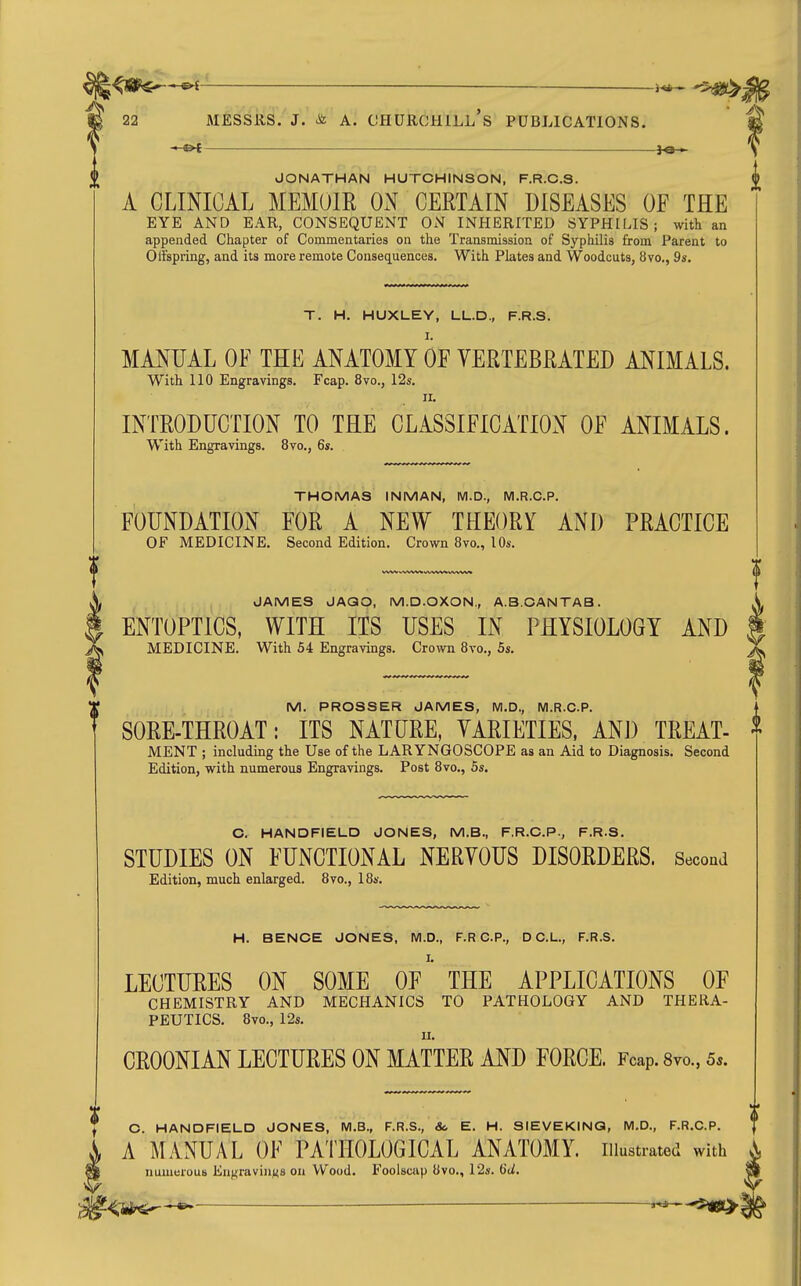 —^ j-e-^ JONATHAN HUTCHINSON, F.R.C.S. A CLINICAL MEMOIR OxN CERTAIN DISEASES OF THE EYE AND EAR, CONSEQUENT ON INHERITED SYPHILIS; with an appended Chapter of Commentaries on the Transmission of Syphilis from Parent to Olfspring, and its more remote Consequences. With Plates and Woodcuts, 8vo., 9s. T. H. HUXLEY, LL.D., F.R.S. I. MANUAL OF THE ANATOMY OF YERTEBRATED ANIMALS. With 110 Engravings. Fcap. 8vo., I2s. II. INTRODUCTION TO THE CLASSIFICATION OF ANIMALS. With Engravings. 8vo., 6s. THOMAS INMAN, M.D., M.R.C.P. FOUNDATION FOR A NEW THEORY AND PRACTICE OF MEDICINE. Second Edition. Crown 8vo., lOs. JAMES JAQO, M.D.OXON., A.B.CANTAB. ENTOPTICS, WITH ITS USES IN PHYSIOLOGY AND MEDICINE. With 54 Engravings. Crown 8vo., 5s. M. PROSSER JAMES, M.D., M.R.C.P. SORE-THROAT: ITS NATURE, VARIETIES. AND TREAT- MENT ; including the Use of the LARYNGOSCOPE as an Aid to Diagnosis. Second Edition, with numerous Engravings. Post 8vo., 55. C. HANDFIELD JONES, M.B., F.R.C.P., F.R.S. STUDIES ON FUNCTIONAL NERVOUS DISORDERS. Second Edition, much enlarged. 8vo., IBs. H. BENCE JONES, M.D., F.R CP., D C.L., F.R.S. LECTURES ON SOME OF THE APPLICATIONS OF CHEMISTRY AND MECHANICS TO PATHOLOGY AND THERA- PEUTICS. Bvo., 12s. II. CROONIAN LECTURES ON MATTER AND FORCE. Fcap. 8vo., 5.. C. HANDFIELD JONES, M.B., F.R.S., <fc E. H. SIEVEKINQ, M.D., F.R.C.P. A MANUAL OF PATHOLOGICAL ANATOMY, illustrated with numeroub Engraviiij^s on Wood. Foolscap 8vo., 12s. 6d. <tf^^ 5iS>