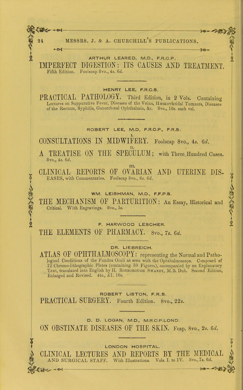 je-^ \ ARTHUR LEAPED, M.D., F.R.C.P. |l IMPEEPECT DIGESTION: ITS CAUSES AND TREATMENT. Fifth Edition. Foolscap 8vo., 4s, 6d. HENRY LEE, F.R.C.S. PRACTICAL PATHOLOGY. Third Edition, iu 2 Vols. Containing Lectures on Suppurative Fever, Diseases of the Veins, Haemorrhoidal Tumours, Diseases of the Rectum, Syphilis, Gonorrhoea! Ophthalmia, &c. 8vo., 10s. each vol. ROBERT LEE, M.D, F.R.C.P., F.R.S. CONSULTATIONS IN MIDWIFERY. Foolscap 8vo., 4.. u. A TREATISE ON THE SPECULUM; with Three Hundred Cases. 8vo., 4s. 6rf, in. CLINICAL REPORTS OE OVARIAN AND UTERINE DIS- J. EASES, with Commentaries. Foolscap 8vo., Cs. ^d. WM. LEISHMAN, M.D., F.F.P.S. THE MECHANISM OF PARTURITION: An Essay, Historical and | Critical. With Engravings. 8vo., 5s. % F. HARWOOD LESCHER. THE ELEMENTS OF PHARMACY. 8yo., 7*. U. DR. LIEBREICH. ATLAS OF OPHTHALMOSCOPY: representing the Normal and Patho- logical Conditions of the Fundus Oculi as seen with the Opluhalmoscope. Composed of 12 Chromo-lithographic Plates (containing 59 Figureb), accompanied by an Explanatory Text, translated into English by H. Rosbokough Swanzy, M.B. Dub. Second Edition, Enlarged and Revised. 4to., £1. 10s. ROBERT LISTON, F.R.S. PRACTICAL SURGERY. Fourth Edition. 8vo., 22^. D. D. LOGAN, M.D., M.R.O.P.LOND. ON OBSTINATE DISEASES OF THE SKIN. Fcap. svo., 2.. m. LONDON HOSPITAL. CLINICAL LECTURES AND REPORTS BY THE ]\IEDICAL i AND SURGICAL STAFF. With Illustrations. Vols. L to IV. 8vo.,7s. 6rf. ^ ^ ^1