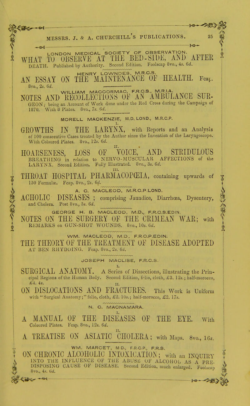 ^5^: MESSRS. J. & A. Churchill's publications. 25 LONDON MEDICAL SOCIETY OF OBSERVATION. WHAT TO OJiSEKVE AT THE BED-SIDE, Am AETER DEATH. Published by Authority. Second Edition. Foolscap 8vo., 4«. 6d. HENRY LOWNDES, M.R.C.S. AN ESSAY ON THE MAINTENANCE OE HEALTH. Fcap. 8vo., 2s. 6d. WILLIAM MACCORMAC F.R.C.S., M-RIA. NOTES AND RECOLLECTIONS OF AN AMBULANCE SUR- GEON; being an Account of Work done undsr the lied Cross during the Campaign of 1870. With 8 Plates. 8vo., 7s. Gd. MORELL MACKENZIE, M.D. LOND., M.R.C.P. GROWTHS JN THE LARYNX, with Keports and an Analysis of 100 consecutive Cases treated by the Author since the Invention of the Laryngoscope. With Coloured Plates. 8vo., 12s. 6d. HOARSENESS. LOSS OE YOICE,' AND STRIDHLOHS BREATHING in relation to NERVO-MUSCULAR AFFECTIONS of the LARYNX. Second Edition. Fully Illustrated. 8vo., 3s. 6d. THROAT HOSPITAL PHARMACOPCEIA. containing upwards of 150 Formulaj. Fcap. 8vo., 2s. 6d. A. C. MACLEOD, M.R.C.P.LOND. ACHOLIC DISEASES ; comprising Jaundice, DiaiThoea, Dysentery, and Cholera. Post 8vo., 5s. 6d. GEORGE H. B. MACLEOD, M.D., F.R.C.S.EDIN. NOTES ON THE SURGERY OE THE CRIMEAN WAR; with REMARKS on GUN-SHOT WOUNDS. 8vo., 10s. Gd. WM. MACLEOD, M.D.. F.RC.P.EDIN. THE THEORY OF THE TREATMENT OE DISEASE ADOPTED AT BEN RHYDDING. Fcap. 8vo., 2s. Gd. JOSEPH MACLISE, F.R.C.S. I. SURGICAL ANATOMY, a Series of Dissections, illustrating the Prin- cipal Regions of the Human Body. Second Edition, folio, cloth, £3. l'2s.; half-morocco, £4.. 4s. II ON DISLOCATIONS AND FRACTURES. This Work is Uniform with Surgical Anatomy; folio, cloth, £2. 10s.; half-morocco, £2. 17s. N. C. MACNAMARA. A MANUAL OF THE DISEASES OF THE EYE. With Coloured Plates, Fcap. 8vo., 12s. Gd. A TREATISE ON ASIATIC CHOLERA; with Maps. 8vo., i6s. 0 ON WM. MARCET, M D., F.R.C.P., F.R.S. N CHRONIC ALCOHOLIC INTOXICATION; with an inquiry INTO THE INFLUENCE OF THE ABUSE OF ALCOHOL AS A PRE I)l«P(lSTMf; rA().m<'. OP DTSKASK. Xr.r.nnrl RHItlnr, „l 1 i , DISPOSING CAUSE OF DISEASE. Second Edition, much enlarged FooUcin 8vo., 4.x. lid. ''