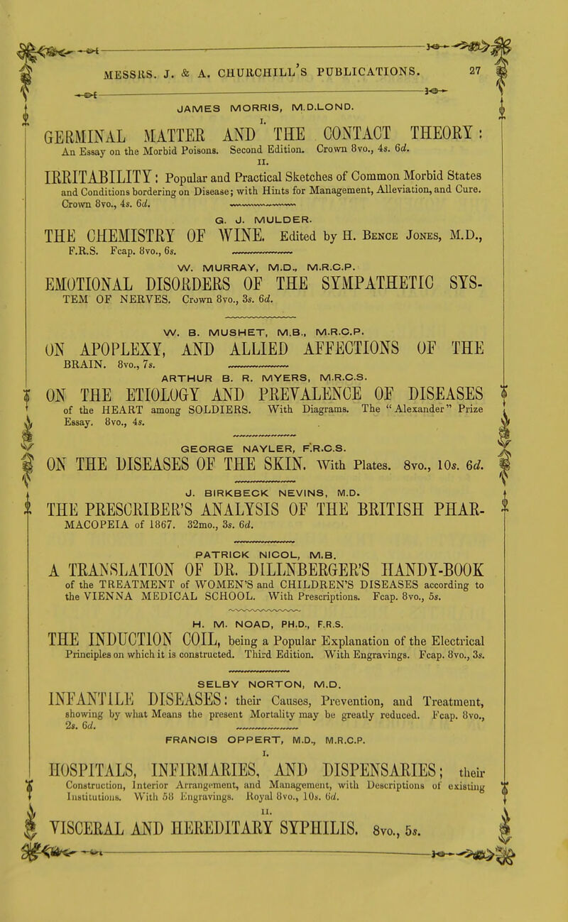 I J^-^ JAMES MORRIS, M.D.LOND. GERMINAL MATTER AND' THE CONTACT THEORY: An Essay on the Morbid Poisons. Second Edition. Crown 8vo., 4s. 6d. II. IRRITABILITY: Popular and Practical Sketches of Common Morbid States and Conditions bordering on Disease; with Hints for Management, Alleviation, and Cure. Crown 8vo., 4s. 6d, ^«wn Q. J. MULDER. THE CHEMISTRY OF WINE. Edited by H. Bence Jones, M.D., F.R.S. Fcap. 8vo., 6s. W. MURRAY, M.D., M.R.C.P. EMOTIONAL DISORDERS OF THE SYMPATHETIC SYS- TEM OF NERVES. Crown Bvo., 3s. 6d. W. B. MUSHET, M.B., M.R.C.P. ON APOPLEXY, AND ALLIED AFFECTIONS OF THE BRAIN. Bvo., 7s. ARTHUR B. R. MYERS, M.R.C.S. % ON THE ETIOLOGY AND PREYALENCE OF DISEASES ? of the HEART among SOLDIERS. With Diagrams. The Alexander Prize Essay. 8vo., 4s. GEORGE NAYLER, F.R.C.S. ^ ON THE DISEASES OF THE SKIN, with Plates. 8vo., lo*. 6d. f J. BIRKBECK NEVINS, M.D. t THE PRESCRIBER'S ANALYSIS OF THE BRITISH PHAR- MACOPEIA of 1867. 32mo., 3s. 6d. PATRICK NICOL, M.B. A TRANSLATION OF DR. DILLNBERGERS HANDY-BOOK of the TREATMENT of WOMEN'S and CHILDREN'S DISEASES according to the VIENNA MEDICAL SCHOOL. With Prescriptions. Fcap. 8vo., 5s. H. M. NOAD, PH.D., F.R.S. THE INDUCTION COIL, being a Popular Explanation of the Electrical Principles on which it is constructed. Third Edition. With Engravings. Fcap. 8vo., 3s. SELBY NORTON, M.D. INFANTILE DISEASES: their Causes, Prevention, and Treatment, showing by what Means the present Mortality may be greatly reduced. Fcap. 8vo,, 2s. 6d. FRANCIS OPPERT, M.D^ M.R.C.P. HOSPITALS, INFIRMARIES, ' AND DISPENSARIES; tiieir Construction, Interior Arrangement, and Management, with Descriptions of existing ^[ Insiiiutioiis. Willi .51! i'lngravings. Royiil 8vo., 10s. Hd. VISCERAL AND HEREDITARY SYPHILIS. 8vo., 5*. | <ii^ ^ —