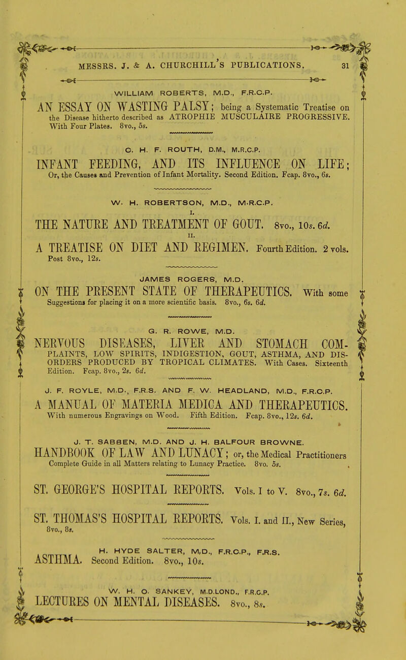 MESSRS. J. & A. Churchill's publications. 3i WILLIAM ROBERTS, M,D., F.R.C.P. AN ESSAY ON WASTING PALSY; being a Systematic Treatise on the Disease hitherto described as ATROPHIE MUSCULAIRE PROGRESSIVE. With Four Plates. 8vo., 5s. C. H. F. ROUTH, D.M., M.R.C.P. INFANT FEEDING, AND ITS INFLUENCE ON LIFE; Or, the Cause* and Prevention of Infant Mortality. Second Edition. Fcap. 8vo., 6s. W. H. ROBERTSON, M.D., M.R.C.P. I. THE NATUEE AND TREATMENT OF GOUT. Svo., lOs. ed. II. A TEEATISE ON DIET AND REGIMEN. Fourth Edition. 2 vols. Post 8vo., 12s. JAMES ROGERS, M.D. ON THE PRESENT STATE OF THERAPEUTICS. With some Suggestions for placing it on a more scientific basis. 8vo., 6s. 6d. Q. R. ROWE, M.D. NERYOUS DISEASES, LIYER AND STOMACH COM- PLAINTS, LOW SPIRITS, INDIGESTION, GOUT, ASTHMA, AND DIS- 1 ORDERS PRODUCED BY TROPICAL CLIMATES. With Cases. Sixteenth © Edition. Fcap. 8vo., 2s. 6d. J. F. ROYLE, M.D., F.R.S. AND F. W. HEADLAND, M.D., F.R.C.P. A MANUAL OF MATERIA MEDICA AND THERAPEUTICS. With numerous Engravings on Wood. Fifth Edition. Fcap. 8vo., 12s. 6d. J. T. SABSEN, M.D. AND J. H. BALFOUR BROWNE. HANDBOOK OF LAW AND LUNACY; or, the Medical Practitioners Complete Guide in all Matters relating to Lunacy Practice. 8vo. 5s. ST. GEORGE'S HOSPITAL REPORTS. Vols. I to v. 8vo., 7*. 6d. ST. THOMAS'S HOSPITAL REPORTS. Vols. I. and 11., New Series 8vo., 8s, ' inmTT,r. SALTER, M,D., F.R.C.P., F.R.S. ASTHMA. Second Edition. 8vo., 10«. W. H. O. SANKEY, M.D.LOND., F.R.C.P. LECTURES ON MENTAL DISEASES. Svo., 8...