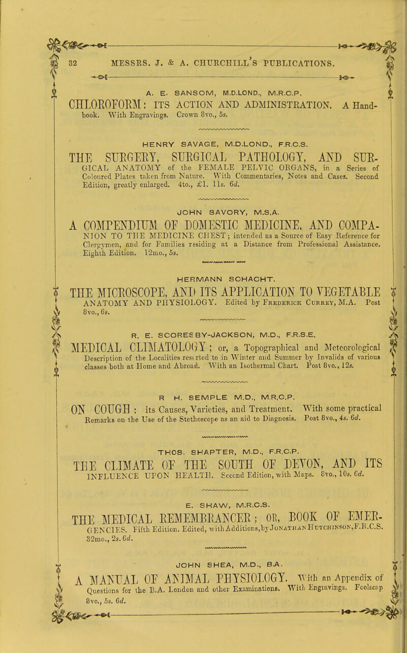 ^ _ \ A. E. SANSOM, Wl.D.LOND., M.R.C.P. J CHLOEOFORM : its action and administration, a Hand- book. With Engravings. Crown 8vo., 5s. HENRY SAVAGE, M.D.LOND., F.R.C.S. THE SUECiEEY, SURGICAL PATHOLOGY, AND SUE- GICAL ANATOMY of the FEMALE PELVIC ORGANS, in a Series of Coloured Plates taken from Nature. With Commentaries, Notes and Cases. Second Edition, greatly enlarged. 4to., £1. lis. 6d. JOHN SAVORY, M.S.A. A COMrENDIUM OE DOMESTIC MEDICINE. AND COMPA- NION TO THE MEDICINE CHEST; intended as a Source of Easy Reference for Clergymen, and for Families residing at a Distance from Professional Assistance. Eighth Edition. l2mo., 5s. Mw>i« **** HERMANN SCHACHT. THE MICEOSCOPE, AND ITS APPLICATION TO VEGETAELE t ANATOMY AND PHYSIOLOGY. Edited by Frederick Currey, M.A. Post ' 8vo., 6s. A R. E. SCORES BY-JACKSON, M.D., F.R.S.E. MEDICAL CLIMATOLOCyY ; or, a Topographical and Meteorological Description of the Localities resc rted to in Winter and Summer by Invalids of various classes both at Home and Abroad. With an Isothermal Chai-t. Post 8vo., i2s. R H. SEMPLE M.D., M.R.C.P. ON COUGH : its Causes, Varieties, and Treatment. With some practical Remarks on the Use of the Stethoscope as an aid to Diagnosis. Post 8vo., 4s. 6c?. THOS. SHAPTER, M.D., F.R.C.P. TEE CLIMATE OF THE SOUTH OE DEYON, AND ITS INFLUENCE UPON HEALTH. Second Edition, with Maps. 8vo., 10s. 6<i. E. SHAW, M.R.C.S. THE MEDICAL EEMEMBEANCEE; OE, EOOK OF EMEE- GENCIES. Fifth Edition. Edited, withAdditions,byJonathanHutchinson,F.R.C.S. .52mo., 2s. 6d. JOHN SHEA, M.D., B.A. ' A MANUAL OF ANIMAL PHYSIOLOGY, with an Appendix of y/ Questions for the B.A. London and other Examinations. Witli Engravings. Fcolscnp * 8vo., 6s. Gd. ^ — J^-^>: