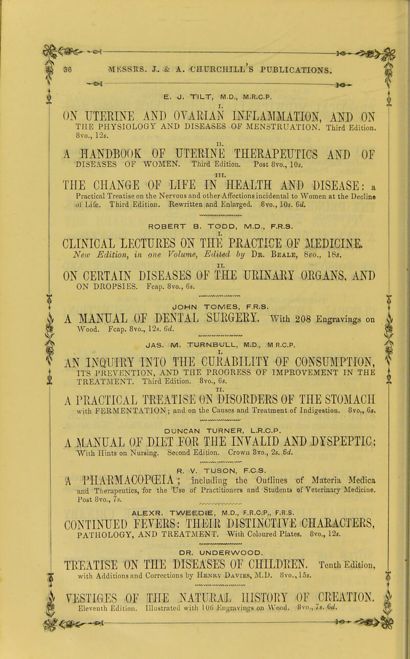 . ^ 36 MKSSRS. J.. & A. CIIURCHILL's PUBLICATIONS. —~ • — —— 30-> E. J. TILT, M.D., M.R.C.P. ON UTERINE AND OYARIAN INELAMMATION, AND ON THE PHYSIOLOGY AND DISEASES OF MENSTRUATION. Third Edition. 8vo., l-2s. A HANDBOOK OE UTEEINE THEKAPEUTICS AND OF DISEASES OF WOMEN. Third Edition. Post 8vo., 10s. III. THE CHANGE OF LIFE IN HEALTH AND DISEASE: a Practical Treatise on the Nervous and other Affections incidental to Women at the Decline ol' Life. Third Edition. Rewritten ?ind Enlarged. 8vo., 10s. M, ROBERT B. TODD, M.D,, F.R.S. CLINICAL LECTUiiES ON THE PEACTICE OF MEDICINE. New Edition, in one Volume, Edited by Dr. Beale, Qvo., 18s. ON CERTAIN DISEASES OF THE URINARI ORGANS, AND ON DROPSIES. Fcap. 8vo., 6s. JOHN TOMES, F.R.S. A MANUAL OE DENTAL SURGERY. With 2O8 Engravings on Wood. Fcap. 8vo., 12s. Crf. JAS. M. TURNBULL, M.D., M R.C.P. AN INQUIRY INTO THE CURABILITY OF CONSUMPTION, ITS PREVENTION, AND THE PROGRESS OF IMPROVEMENT IN THE TREATMENT. Third Edition. 8vo., 6s. A PRACTICAL TREATISE ON DISORDERS OF THE STOMACH with FERMENTATION; and on the Causes and Treatment of Indigestion. 8vo., 6s. DUNCAN TURNER, L.R.C.P. A MANUAL OF DIET FOR THE INVALID AND DYSPEPTIC; With Hints on Nursing. Second Edition. Crown 8vo., 2s. 6rf. WbV WV\i rt/W V-W> WVk^ R. V. TUSON, F.O.S. 'A PHARMACOPEIA ; including the Outlines of Materia Medica and Therapeutics, for the 'Use of Practitioners and Students of Veterinary Medicine. Post 8vo., 7s. ALEXR. TWEEDIE, M.D,, F.R.C.P., F.R.S. CONTINUED FEVERS: THEIR DISTINCTIVE CHARACTERS, PATHOLOGY, AND TREATMENT, With Coloured Plates. 8vo., 12s. DR. UNDERWOOD. TR,EATISE ON THE DISEASES OF CHILDREN. Tenth Edition, with Additions and Corrections by Henry Daviks, M.D. 8vo., 15s. VESTIGES OF THE NATURAL HISTORY OF CREATION. Eleventh Edition. Illustrated with 1 06 J']ngr{vving8 oji Wood. 8vo., 7s. C«<. ^^g^^ojt iO' -5de£>