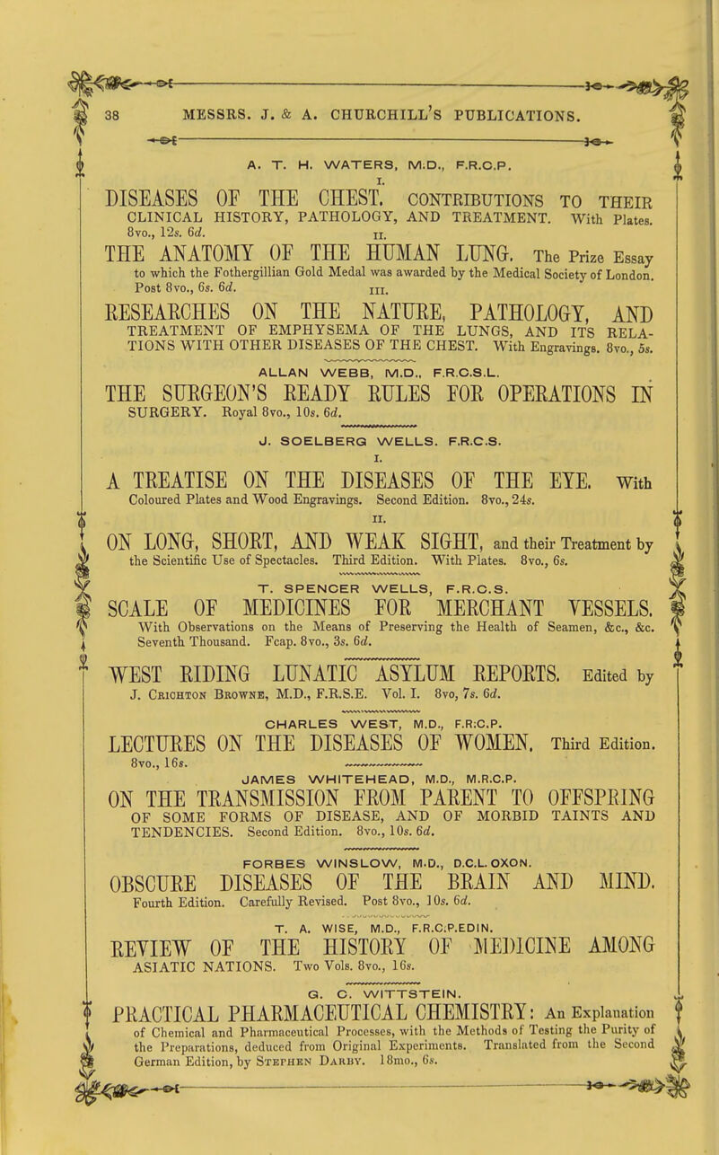 A. T. H. WATERS. M.D., F.R.C.P. DISEASES OF THE CHEST, contributions to their CLINICAL HISTORY, PATHOLOGY, AND TREATMENT. With Plates. 8vo., 12s. 6d. u THE ANATOMY OF THE HUMAN LTJNG. The Prize Essay to which the Fothergillian Gold Medal was awarded by the Medical Society of London. Post 8vo., 6s. 6d. III. EESEAECHES ON THE NATUEE, PATHOLOGY, AND TREATMENT OF EMPHYSEMA OF THE LUNGS, AND ITS RELA- TIONS WITH OTHER DISEASES OF THE CHEST. With Engravings. 8vo., 5s. ALLAN WEBB, M.D., F.R.C.S.L. THE SUEGEON'S EEADY EULES FOE OPEEATIONS IN SURGERY. Royal 8vo., 10s. 6d. J. SOELBERQ WELLS. F.R.C.S. I. A TEEATISE ON THE DISEASES OF THE EYE. With Coloured Plates and Wood Engravings. Second Edition. 8vo., 24s. II. ON LONG, SHOET, AND WEAK SIGHT, and their Treatment by the Scientiiic Use of Spectacles. Third Edition. With Plates. 8vo., 6s. T. SPENCER WELLS, F.R.C.S. SCALE OF MEDICINES FOE MEECHANT VESSELS. With Observations on the Means of Preserving the Health of Seamen, &c., &c. Seventh Thousand. Fcap. 8vo., 3s. 6d, WEST EIDING LUNATE ASYLUM EEPOETS. Edited by J. Criohton Browne, M.D., F.R.S.E. Vol. I. 8vo, 7s. 6d. CHARLES WEST, M.D., F.R:C.P. LECTUEES ON THE DISEASES OF WOMEN. Third Edition. 8vo., 16s. „™— JAMES WHITEHEAD, IVI.D., M.R.C.P. ON THE TEANSMISSION FEOM PAEENT TO OFFSPEING OF SOME FORMS OF DISEASE, AND OF MORBID TAINTS AND TENDENCIES. Second Edition. 8vo., 10s. 6d. FORBES WINSLOW, M.D., D.C.L OXON. OBSCUEE DISEASES OF THE BEAIN AND Fourth Edition. Carefully Revised. Post 8vo., 10s. 6rf. T. A. WISE, M.D., F.R.C;P.EDIN. EEVIEW OF THE HISTOEY OF MEDICINE AMONG ASIATIC NATIONS. Two Vols. 8vo., 16s. G. C. WITTSTEIN. PEACTICAL PHAEMACEUTICAL CHEMISTEY: An Explanation of Chemical and Pharmaceutical Processes, with the Methods of Testing the Purity of the Preparations, deduced from Original Experiments. Translated from the Second German Edition, by Stephen Darby. 18mo., Gs. , ^ —