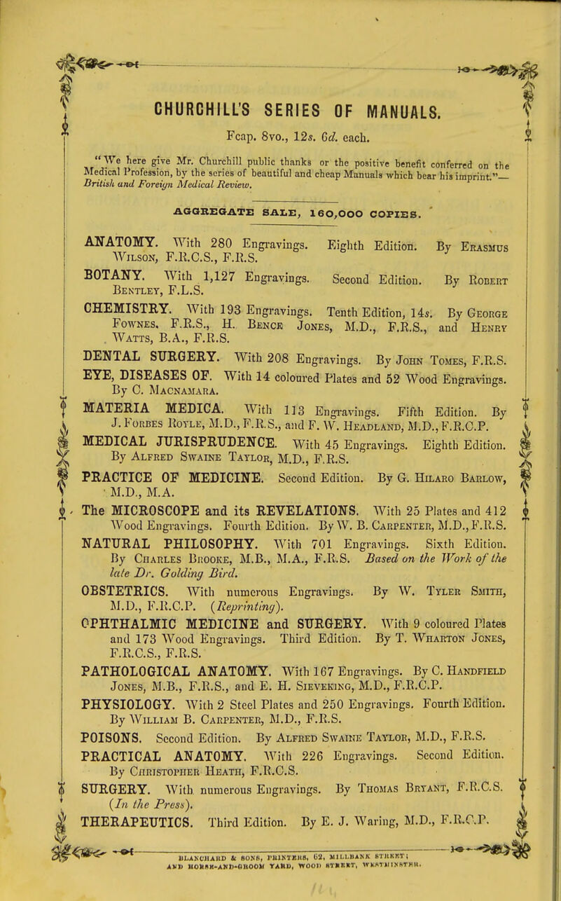 — — ^^-^ CHURCHILL'S SERIES OF MANUALS. ? Fcap. 8vo., 12s. Gd. each. | i We here give Mr. Churchill public thanks or the positive benefit conferred on the Medical Profession, by the scries of beautiful and cheap Manuals which bear his imprint.— British and Foreign Medical Review, AGaBEGATE SALE, 160,000 COFIES. ANATOMY. With 280 Engi-avings. Eighth Edition. By Erasmus Wilson, F.R.C.S., F.R.S. BOTANY. With 1,127 Engravings. Second Edition. By Robert Bentley, F.L.S. CHEMISTRY. With 193 Engravings. Tenth Edition, Us. By George FowNES. F.R.S., H. Benck Jones, M.D., F.R.S., and Henry . Watts, B.A., F.R.S. DENTAL SITRGERY. With 208 Engravings. By John Tomes, F.R.S. EYE, DISEASES OF. With 14 coloured Plates and 52 Wood Engravings. By C. Macnamara. MATERIA MEDICA. With lis Engi-avings. Fifth Edition. By f J. Forbes Rovle, M.D., F.R.S., ajid F. W. Headland, M.D., F.R.C.P. \ MEDICAL JURISPRUDENCE. With 45 Engravings. Eighth Edition. I By Alfred Swaine Taylor, M.D., F.R.S. J, PRACTICE OF MEDICINE. Second Edition. By G. Hilaro Barlow, ^ M.D., M.A. ' The MICROSCOPE and its REVELATIONS. With 25 Plates and 412 Wood Engravings. Fourth Edition. By W. B. Carpenter, M.D., F.R.S. NATURAL PHILOSOPHY. With 701 Engravings. Sixth Edition. By Charles Brooke, M.B., M.A., F.R.S. Based on the Work of the late Dr. Gaiding Bird. OBSTETRICS. With numerous Engravings. By W. Tyler Smith, M.D., F.R.C.P. {Reprinting). OPHTHALMIC MEDICINE and SURGERY. With 9 coloured Plates and 173 Wood Engravings. Third Edition. By T. Wharton Jones, F.R.C.S., F.R.S. PATHOLOGICAL ANATOMY. With 167 Engravings. By C. Handfield Jones, M.B., F.R.S., and E, H. Sievekikg, M.D., F.R.C.P. PHYSIOLOGY. With 2 Steel Plates and 250 Engravings, Fourth Edition. By William B. Carpenter, M.D., F.R.S. POISONS. Second Edition. By Alfred Swaine Taixor, M.D., F.R.S. PRACTICAL ANATOMY. With 226 Engravings. Second Edition. By Christopher Heath, F.R.C.S. SURGERY. With numerous Engravings. By Thomas Bryant, F.R.C.S. {In the Presn). THERAPEUTICS. Third Edition. By E. J. Waring, M.D., F.R.C.P. -^JH^^ UIUKCHAIID Ic SO.NR, miKTBllB, {)2. MILLBANK STllKRTi ^ ^^^ AVD HOUHK-AHD-OBOOW rARU, WOOD Hr«K«T, WKMiriNHTHM.