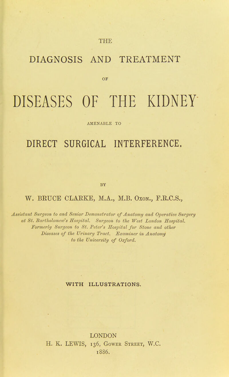 THE DIAGNOSIS AND TREATMENT OF DISEASES OF THE KIDNEY AMENABLE TO DIRECT SURGICAL INTERFERENCE. BY W. BEUOE CLAEKE, M.A., M.B. Oxon., F.E.C.S., Assistant Surgeon to and Senior Demonstrator of Anatomy/ and Operative Surgery at St. BartTiolomeiu's Hospital. Surgeon to the West London Hospital. Formerly Surgeon to St. Peter's Hospital for Stone and other Diseases of the Urinary Tract. 'Examiner in Anatomy to the University of Oxford. WITH ILLUSTRATIONS. LONDON H. K. LEWIS, 136, GowER Street, W.C. 1886.