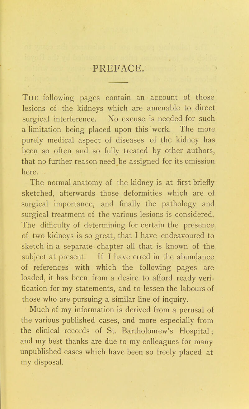 PREFACE. The following pages contain an account of those lesions of the kidneys which are amenable to direct surgical interference. No excuse is needed for such a limitation being placed upon this work. The more purely medical aspect of diseases of the kidney has been so often and so fully treated by other authors, that no further reason need be assigned for its omission here. The normal anatomy of the kidney is at first briefly sketched, afterwards those deformities which are of surgical importance, and finally the pathology and surgical treatment of the various lesions is considered. The difficulty of determining for certain the presence of two kidneys is so great, that I have endeavoured to sketch in a separate chapter all that is known of the subject at present. If I have erred in the abundance of references with which the following pages are loaded, it has been from a desire to afford ready veri- fication for my statements, and to lessen the labours of those who are pursuing a similar line of inquiry. Much of my information is derived from a perusal of the various published cases, and more especially from the clinical records of St. Bartholomew's Hospital; and my best thanks are due to my colleagues for many unpublished cases which have been so freely placed at my disposal.