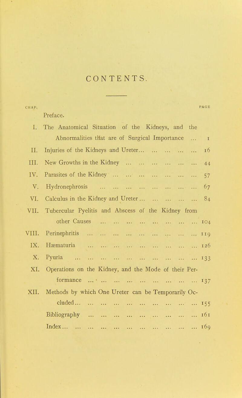 CONTENTS. CHAP. PAGE Preface. I. The Anatomical Situation of the Kidneys, and the Abnormalities that are of Surgical Importance ... i II. Injuries of the Kidneys and Ureter i6 III. New Growths in the Kidney 44 IV. Parasites of the Kidney 57 V. Hydronephrosis 67 VI. Calculus in the Kidney and Ureter 84 VII. Tubercular Pyelitis and Abscess of the Kidney from other Causes 104 VIII. Perinephritis 119 IX. Haematuria 126 X. Pyuria 133 XI. Operations on the Kidney, and the Mode of their Per- formance ... • 137 XII. Methods by which One Ureter can be Temporarily Oc- cluded ... 155 Bibliography 161 Index 169