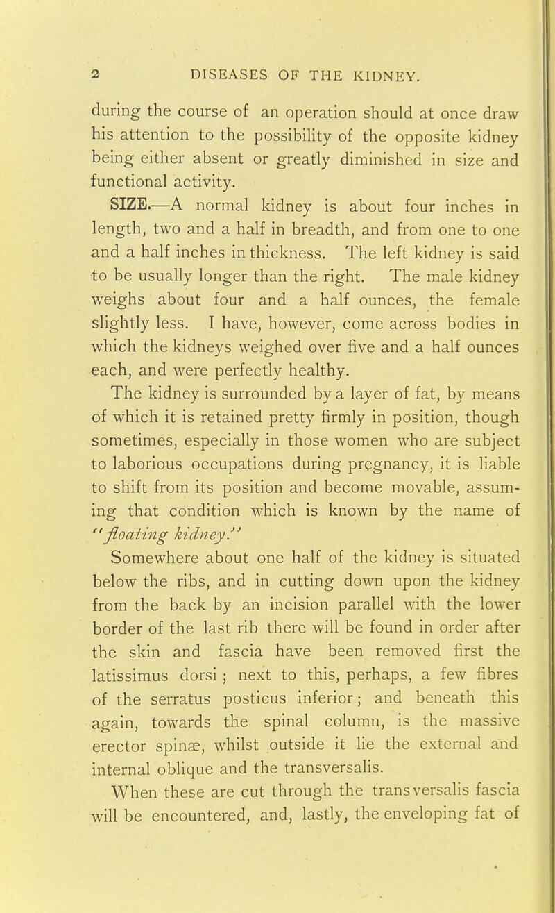 during the course of an operation should at once draw his attention to the possibility of the opposite kidney being either absent or greatly diminished in size and functional activity. SIZE.—A normal kidney is about four inches in length, two and a half in breadth, and from one to one and a half inches in thickness. The left kidney is said to be usually longer than the right. The male kidney weighs about four and a half ounces, the female slightly less. I have, however, come across bodies in which the kidneys weighed over five and a half ounces each, and were perfectly healthy. The kidney is surrounded by a layer of fat, by means of which it is retained pretty firmly in position, though sometimes, especially in those women who are subject to laborious occupations during pregnancy, it is Hable to shift from its position and become movable, assum- ing that condition which is known by the name of floating kidney. Somewhere about one half of the kidney is situated below the ribs, and in cutting down upon the kidney from the back by an incision parallel with the lower border of the last rib there will be found in order after the skin and fascia have been removed first the latissimus dorsi ; next to this, perhaps, a few fibres of the serratus posticus inferior; and beneath this again, towards the spinal column, is the massive erector spinae, whilst outside it He the external and internal oblique and the transversalis. When these are cut through the transversalis fascia will be encountered, and, lastly, the enveloping fat of