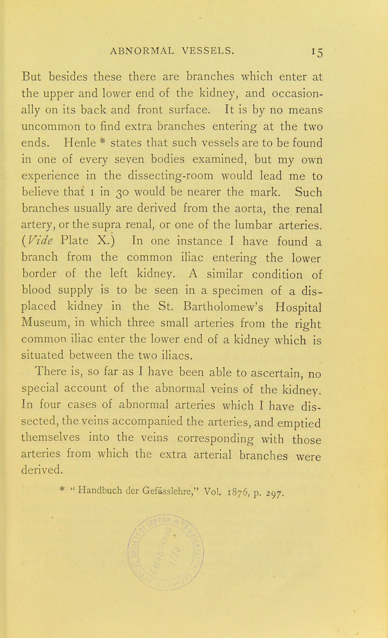 But besides these there are branches which enter at the upper and lower end of the kidney, and occasion- ally on its back and front surface. It is by no means uncommon to find extra branches entering at the two ends. Henle * states that such vessels are to be found in one of every seven bodies examined, but my own experience in the dissecting-room would lead me to believe that i in 30 would be nearer the mark. Such branches usually are derived from the aorta, the renal artery, or the supra renal, or one of the lumbar arteries. {Vide Plate X.) In one instance I have found a branch from the common iliac entering the lower border of the left kidney. A similar condition of blood supply is to be seen in a specimen of a dis- placed kidney in the St. Bartholomew's Hospital Museum, in which three small arteries from the right common iliac enter the lower end of a kidney which is situated between the two iliacs. There is, so far as I have been able to ascertain, no special account of the abnormal veins of the kidney. In four cases of abnormal arteries which I have dis- sected, the veins accompanied the arteries, and emptied themselves into the veins corresponding with those arteries from which the extra arterial branches were derived. *  Handbuch der Gefiisslehre, Vol. 1876, p. 297.