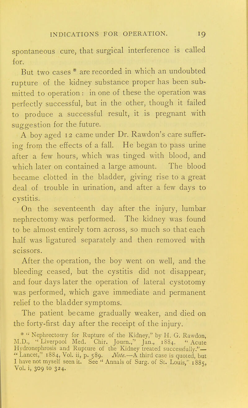 Spontaneous cure, that surgical interference is called for. But two cases * are recorded in which an undoubted rupture of the kidney substance proper has been sub- mitted to operation : in one of these the operation was perfectly successful, but in the other, though it failed to produce a successful result, it is pregnant with susfgestion for the future. A boy aged 12 came under Dr. Rawdon's care suffer- ing from the effects of a fall. He began to pass urine after a few hours, which was tinged with blood, and which later on contained a large amount. The blood became clotted in the bladder, giving rise to a great deal of trouble in urination, and after a few days to cystitis. On the seventeenth day after the injury, lumbar nephrectomy was performed. The kidney was found to be almost entirely torn across, so much so that each half was ligatured separately and then removed with scissors. After the operation, the boy went on well, and the bleeding ceased, but the cystitis did not disappear, and four days later the operation of lateral cystotomy was performed, which gave immediate and permanent relief to the bladder symptoms. The patient became gradually weaker, and died on the forty-first day after the receipt of the injury. *  Nephrectomy for Rupture of the Kidney, by H. G. Rawdon, INI.D., Liverpool Med. Chir. Journ.,'' Jan., 1884. Acute Hydronephrosis and Rupture of the Kidney treated successfully.— ^'Lancet, 1884, Vol. ii, p. 589. Note.—A third case is quoted, but I have not myself seen it. See  Annals of Surg, of St. Louis,' 1885, Vol. i, 309 to 324.