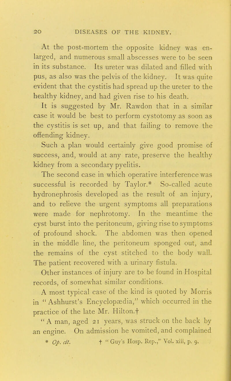 At the post-mortem the opposite kidney was en- larged, and numerous small abscesses were to be seen in its substance. Its ureter was dilated and filled with pus, as also was the pelvis of the kidney. It was quite evident that the cystitis had spread up the ureter to the healthy kidney, and had given rise to his death. It is suggested by Mr. Rawdon that in a similar case it would be best to perform cystotomy as soon as the cystitis is set up, and that failing to remove the offending kidney. Such a plan would certainly give good promise of success, and, would at any rate, preserve the healthy kidney from a secondary pyelitis. The second case in which operative interference was successful is recorded by Taylor.* So-called acute hydronephrosis developed as the result of an injury, and to relieve the urgent symptoms all preparations were made for nephrotomy. In the meantime the cyst burst into the peritoneum, giving rise to symptoms of profound shock. The abdomen was then opened in the middle line, the peritoneum sponged out, and the remains of the cyst stitched to the body wall. The patient recovered with a urinary fistula. Other instances of injury are to be found in Hospital records, of somewhat similar conditions. A most typical case of the kind is quoted by Morris in  Ashhurst's Encyclopaedia, which occurred in the practice of the late Mr. Hilton.f A man, aged 21 years, was struck on the back by an engine. On admission he vomited, and complained * Op. cit. t  Guys Hosp. Rep., Vol. xiii, p. 9.