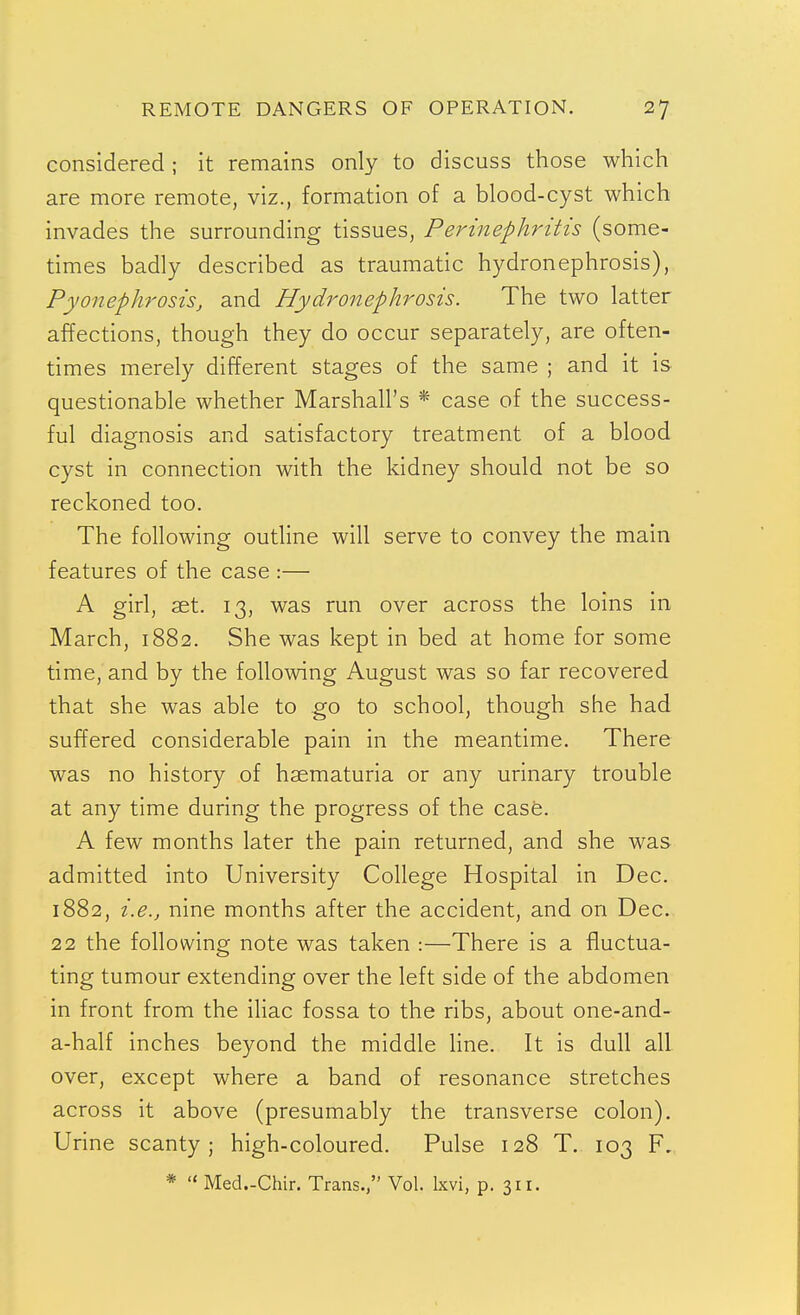 considered ; it remains only to discuss those which are more remote, viz., formation of a blood-cyst which invades the surrounding tissues. Perinephritis (some- times badly described as traumatic hydronephrosis), Pyonephrosis, and Hydronephrosis. The two latter affections, though they do occur separately, are often- times merely different stages of the same ; and it is questionable whether Marshall's * case of the success- ful diagnosis and satisfactory treatment of a blood cyst in connection with the kidney should not be so reckoned too. The following outline will serve to convey the main features of the case :— A girl, aet. 13, was run over across the loins in March, 1882. She was kept in bed at home for some time, and by the following August was so far recovered that she was able to go to school, though she had suffered considerable pain in the meantime. There was no history of hsematuria or any urinary trouble at any time during the progress of the case. A few months later the pain returned, and she was admitted into University College Hospital in Dec. 1882, i.e., nine months after the accident, and on Dec. 22 the following note was taken :—There is a fluctua- ting tumour extending over the left side of the abdomen in front from the iliac fossa to the ribs, about one-and- a-half inches beyond the middle Hne. It is dull all over, except where a band of resonance stretches across it above (presumably the transverse colon). Urine scanty; high-coloured. Pulse 128 T. 103 F. *  Med.-Chir. Trans., Vol. Ixvi, p. 311.