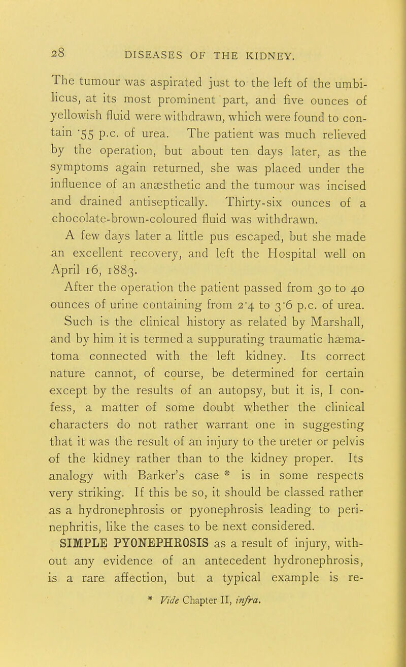 The tumour was aspirated just to the left of the umbi- licus, at its most prominent part, and five ounces of yellowish fluid were withdrawn, which were found to con- tain -55 p.c. of urea. The patient was much relieved by the operation, but about ten days later, as the symptoms again returned, she was placed under the influence of an anaesthetic and the tumour was incised and drained antiseptically. Thirty-six ounces of a chocolate-brown-coloured fluid was withdrawn. A few days later a little pus escaped, but she made an excellent recovery, and left the Hospital well on April 16, 1883. After the operation the patient passed from 30 to 40 ounces of urine containing from 2*4 to 36 p.c. of urea. Such is the clinical history as related by Marshall, and by him it is termed a suppurating traumatic haema- toma connected with the left kidney. Its correct nature cannot, of course, be determined for certain except by the results of an autopsy, but it is, I con- fess, a matter of some doubt whether the clinical characters do not rather warrant one in suggesting that it was the result of an injury to the ureter or pelvis of the kidney rather than to the kidney proper. Its analogy with Barker's case * is in some respects very striking. If this be so, it should be classed rather as a hydronephrosis or pyonephrosis leading to peri- nephritis, like the cases to be next considered. SIMPLE PYONEPHROSIS as a result of injury, with- out any evidence of an antecedent hydronephrosis, is a rare affection, but a typical example is re- * Vide Chapter II, infra.