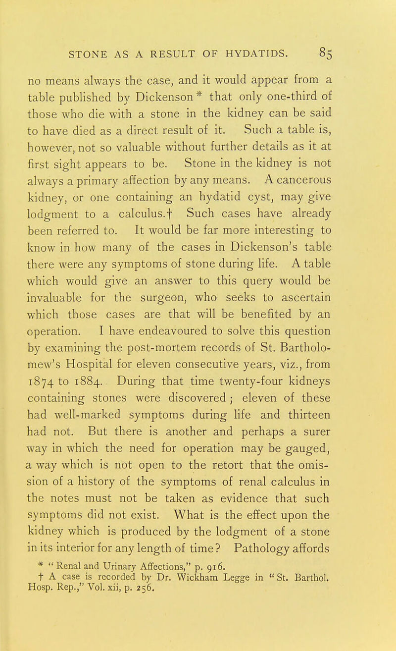 no means always the case, and it would appear from a table published by Dickenson * that only one-third of those who die with a stone in the kidney can be said to have died as a direct result of it. Such a table is, however, not so valuable without further details as it at first sight appears to be. Stone in the kidney is not always a primary affection by any means. A cancerous kidney, or one containing an hydatid cyst, may give lodgment to a calculus.f Such cases have already been referred to. It would be far more interesting to know in how many of the cases in Dickenson's table there were any symptoms of stone during life. A table which would give an answer to this query would be invaluable for the surgeon, who seeks to ascertain which those cases are that will be benefited by an operation. I have endeavoured to solve this question by examining the post-mortem records of St. Bartholo- mew's Hospital for eleven consecutive years, viz., from 1874 to 1884. During that time twenty-four kidneys containing stones were discovered ; eleven of these had well-marked symptoms during life and thirteen had not. But there is another and perhaps a surer way in which the need for operation may be gauged, a way which is not open to the retort that the omis- sion of a history of the symptoms of renal calculus in the notes must not be taken as evidence that such symptoms did not exist. What is the effect upon the kidney which is produced by the lodgment of a stone in its interior for any length of time ? Pathology affords * Renal and Urinary Affections, p. 916. t A case is recorded by Dr. Wicliham Legge in St. Bartho!. Hosp. Rep., Vol. xii, p. 256.