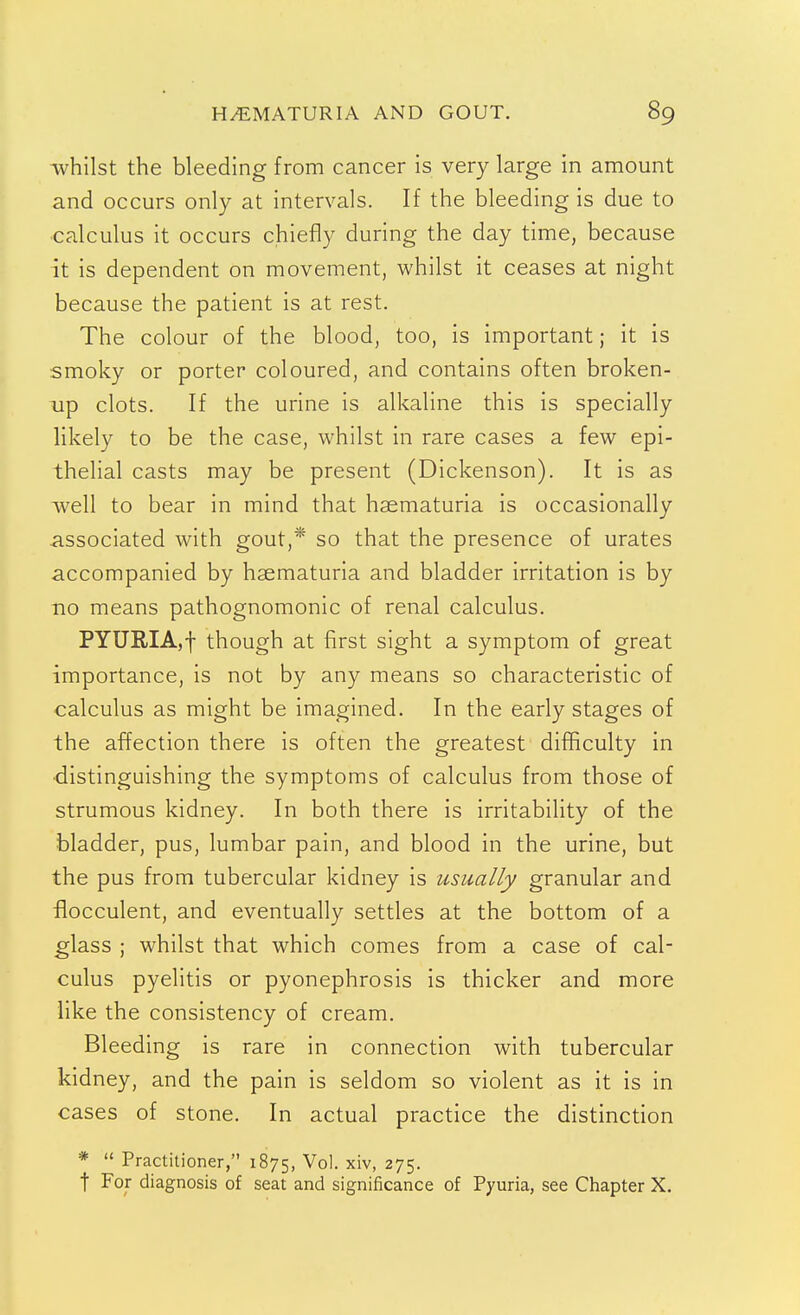 whilst the bleeding from cancer is very large in amount and occurs only at intervals. If the bleeding is due to calculus it occurs chiefly during the day time, because it is dependent on movement, whilst it ceases at night because the patient is at rest. The colour of the blood, too, is important; it is smoky or porter coloured, and contains often broken- Tip clots. If the urine is alkaline this is specially likely to be the case, whilst in rare cases a few epi- thelial casts may be present (Dickenson). It is as well to bear in mind that haematuria is occasionally associated with gout,* so that the presence of urates accompanied by haematuria and bladder irritation is by 110 means pathognomonic of renal calculus. PYURIA,! though at first sight a symptom of great importance, is not by any means so characteristic of calculus as might be imagined. In the early stages of the affection there is often the greatest difficulty in •distinguishing the symptoms of calculus from those of strumous kidney. In both there is irritability of the bladder, pus, lumbar pain, and blood in the urine, but the pus from tubercular kidney is usually granular and flocculent, and eventually settles at the bottom of a glass ; whilst that which comes from a case of cal- culus pyelitis or pyonephrosis is thicker and more like the consistency of cream. Bleeding is rare in connection with tubercular kidney, and the pain is seldom so violent as it is in cases of stone. In actual practice the distinction *  Practitioner, 1875, Vol. xiv, 275. t For diagnosis of seat and significance of Pyuria, see Chapter X.