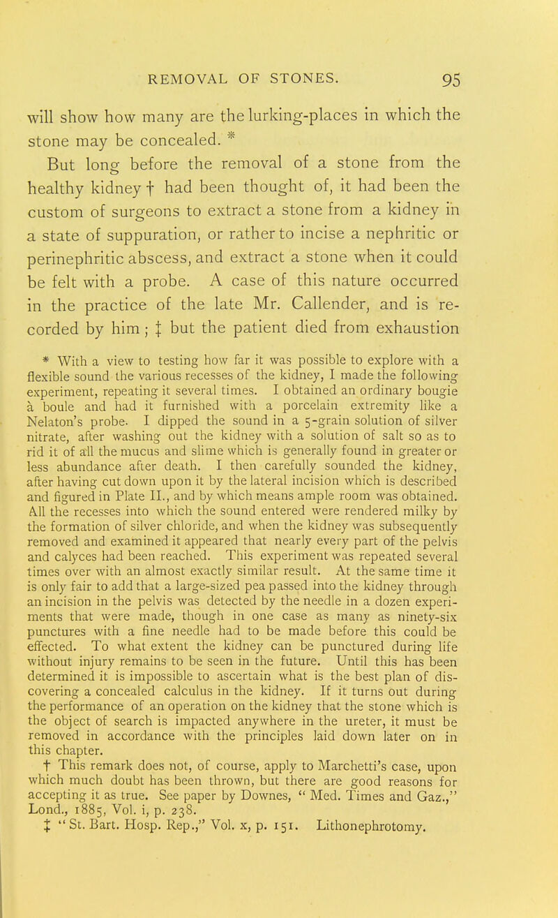 will show how many are the lurkmg-places in which the stone may be concealed. * But lone before the removal of a stone from the healthy kidney f had been thought of, it had been the custom of surgeons to extract a stone from a kidney in a state of suppuration, or rather to incise a nephritic or perinephritic abscess, and extract a stone when it could be felt with a probe. A case of this nature occurred in the practice of the late Mr. Callender, and is re- corded by him ; \ but the patient died from exhaustion * With a view to testing how far it was possible to explore with a flexible sound the various recesses of the kidney, 1 made the following experiment, repeating it several times. I obtained an ordinary bougie a boule and had it furnished with a porcelain extremity Hke a Nelaton's probe. I dipped the sound in a 5-grain solution of silver nitrate, after washing out the kidney with a solution of salt so as to rid it of ail the mucus and slime which is generally found in greater or less abundance after death. I then carefully sounded the kidney, after having cut down upon it by the lateral incision which is described and figured in Plate II., and by which means ample room was obtained. A.11 the recesses into which the sound entered were rendered milky by the formation of silver chloride, and when the kidney was subsequently removed and examined it appeared that nearly every part of the pelvis and calyces had been reached. This experiment was repeated several times over with an almost exactly similar result. At the same time it is only fair to add that a large-sized pea passed into the kidney through an incision in the pelvis was detected by the needle in a dozen experi- ments that were made, though in one case as many as ninety-six punctures with a fine needle had to be made before this could be effected. To what extent the kidney can be punctured during life without injury remains to be seen in the future. Until this has been determined it is impossible to ascertain what is the best plan of dis- covering a concealed calculus in the kidney. If it turns out during the performance of an operation on the kidney that the stone which is the object of search is impacted anywhere in the ureter, it must be removed in accordance with the principles laid down later on in this chapter. t This remark does not, of course, apply to Marchetti's case, upon which much doubt has been thrown, but there are good reasons for accepting it as true. See paper by Downes,  Med. Times and Gaz., Lond., 1885, Vol. i, p. 238. X St. Bart. Hosp. Rep., Vol. x, p. 151. Lithonephrotomy.