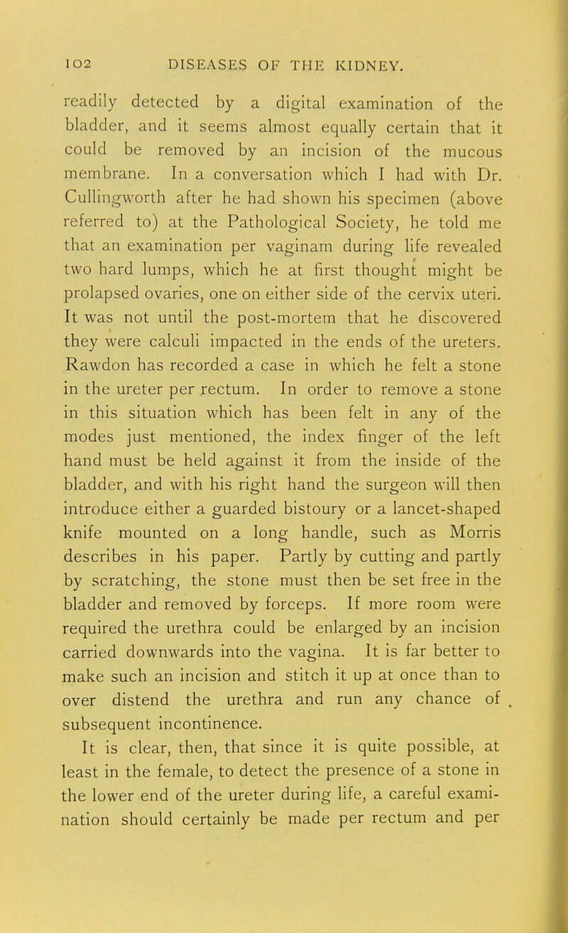 readily detected by a digital examination of the bladder, and it seems almost equally certain that it could be removed by an incision of the mucous membrane. In a conversation which I had with Dr. Cullingworth after he had shown his specimen (above referred to) at the Pathological Society, he told me that an examination per vaginam during Hfe revealed two hard lumps, which he at first thought might be prolapsed ovaries, one on either side of the cervix uteri. It was not until the post-mortem that he discovered they were calculi impacted in the ends of the ureters. Rawdon has recorded a case in which he felt a stone in the ureter per rectum. In order to remove a stone in this situation which has been felt in any of the modes just mentioned, the index finger of the left hand must be held against it from the inside of the bladder, and with his right hand the surgeon will then introduce either a guarded bistoury or a lancet-shaped knife mounted on a long handle, such as Morris describes in his paper. Partly by cutting and partly by scratching, the stone must then be set free in the bladder and removed by forceps. If more room were required the urethra could be enlarged by an incision carried downwards into the vagina. It is far better to make such an incision and stitch it up at once than to over distend the urethra and run any chance of . subsequent incontinence. It is clear, then, that since it is quite possible, at least in the female, to detect the presence of a stone in the lower end of the ureter during life, a careful exami- nation should certainly be made per rectum and per