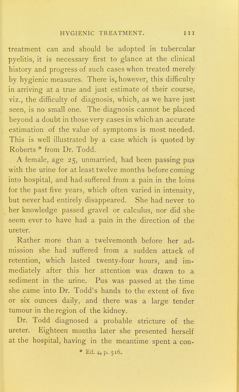 treatment can and should be adopted in tubercular pyelitis, it is necessary first to glance at the clinical history and progress of such cases when treated merely by hygienic measures. There is, however, this difficulty in arriving at a true and just estimate of their course, viz., the difficulty of diagnosis, which, as we have just seen, is no small one. The diagnosis cannot be placed beyond a doubt in those very cases in which an accurate estimation of the value of symptoms is most needed. This is well illustrated by a case which is quoted by Roberts * from Dr. Todd. A female, age 25, unmarried, had been passing pus with the urine for at least twelve months before coming into hospital, and had suffered from a pain in the loins for the past five years, which often varied in intensity, but never had entirely disappeared. She had never to her knowledge passed gravel or calculus, nor did she seem ever to have had a pain in the direction of the ureter. Rather more than a twelvemonth before her ad- mission she had suffered from a sudden attack of retention, which lasted twenty-four hours, and im- mediately after this her attention was drawn to a sediment in the urine. Pus was passed at the time she came into Dr. Todd's hands to the extent of five or six ounces daily, and there was a large tender tumour in the region of the kidney. Dr. Todd diagnosed a probable stricture of the ureter. Eighteen months later she presented herself at the hospital, having in the meantime spent a con- * Ed. 4, p. 516.