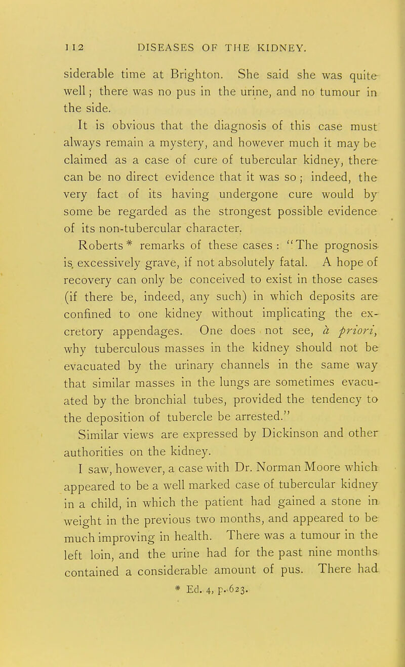 siderable time at Brighton. She said she was quite well; there was no pus in the urine, and no tumour in the side. It is obvious that the diagnosis of this case must always remain a mystery, and however much it may be claimed as a case of cure of tubercular kidney, there- can be no direct evidence that it was so ; indeed, the very fact of its having undergone cure would by some be regarded as the strongest possible evidence of its non-tubercular character. Roberts* remarks of these cases: The prognosis is, excessively grave, if not absolutely fatal. A hope of recovery can only be conceived to exist in those cases (if there be, indeed, any such) in which deposits are confined to one kidney without implicating the ex- cretory appendages. One does not see, a priori, why tuberculous masses in the kidney should not be evacuated by the urinary channels in the same way that similar masses in the lungs are sometimes evacu- ated by the bronchial tubes, provided the tendency to the deposition of tubercle be arrested. Similar views are expressed by Dickinson and other authorities on the kidney. I saw, however, a case with Dr. Norman Moore which appeared to be a well marked case of tubercular kidney in a child, in which the patient had gained a stone in weight in the previous two months, and appeared to be much improving in health. There was a tumour in the left loin, and the urine had for the past nine months contained a considerable amount of pus. There had * Ed. 4, F'-623.