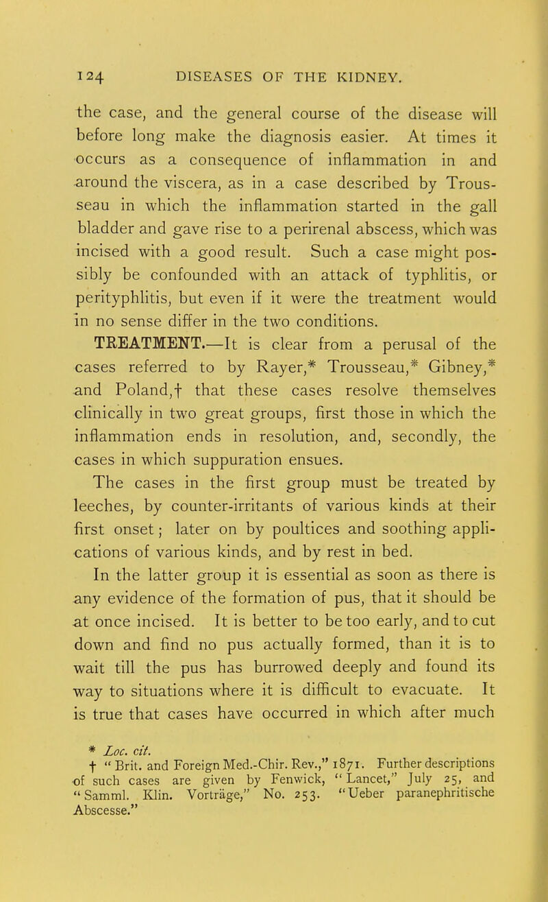 the case, and the general course of the disease will before long make the diagnosis easier. At times it ■occurs as a consequence of inflammation in and around the viscera, as in a case described by Trous- seau in which the inflammation started in the gall bladder and gave rise to a perirenal abscess, which was incised with a good result. Such a case might pos- sibly be confounded with an attack of typhlitis, or perityphlitis, but even if it were the treatment would in no sense differ in the two conditions. TREATMENT.—It is clear from a perusal of the cases referred to by Rayer,* Trousseau,* Gibney,* and Poland,! that these cases resolve themselves clinically in two great groups, first those in which the inflammation ends in resolution, and, secondly, the cases in which suppuration ensues. The cases in the first group must be treated by leeches, by counter-irritants of various kinds at their first onset; later on by poultices and soothing appli- cations of various kinds, and by rest in bed. In the latter group it is essential as soon as there is any evidence of the formation of pus, that it should be Sit once incised. It is better to be too early, and to cut down and find no pus actually formed, than it is to wait till the pus has burrowed deeply and found its way to situations where it is difficult to evacuate. It is true that cases have occurred in which after much * Zoc. cit. t  Brit, and Foreign Med.-Chir. Rev., 1871. Further descriptions ■of such cases are given by Fenwick, Lancet, July 25, and Samml. KJin. Vortrage, No. 253. Ueber paranephritische Abscesse.