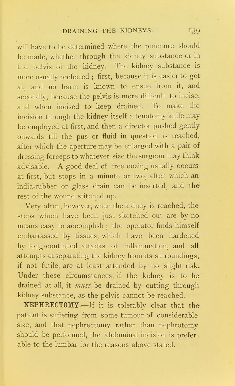 DRAINING THE KIDNEYS. win have to be determined where the puncture should be made, whether through the kidney substance or in the pelvis of the kidney. The kidney substance is more usually preferred ; first, because it is easier to get at, and no harm is known to ensue from it, and secondly, because the pelvis is more difficult to incise, and when incised to keep drained. To make the incision through the kidney itself a tenotomy knife may be employed at first, and then a director pushed gently onwards till the pus or fluid in question is reached, after which the aperture may be enlarged with a pair of dressing forceps to whatever size the surgeon may think advisable. A good deal of free oozing usually occurs at first, but stops in a minute or two, after which an india-rubber or glass drain can be inserted, and the rest of the wound stitched up. Very often, however, when the kidney is reached, the steps which have been just sketched out are by no means easy to accomphsh ; the operator finds himself embarrassed by tissues, which have been hardened by long-continued attacks of inflammation, and all attempts at separating the kidney from its surroundings, if not futile, are at least attended by no slight risk. Under these circumstances, if the kidney is to be drained at all, it must be drained by cutting through kidney substance, as the pelvis cannot be reached. NEPHRECTOMY.—If it is tolerably clear that the patient is suffering from some tumour of considerable size, and that nephrectomy rather than nephrotomy should be performed, the abdominal incision is prefer- able to the lumbar for the reasons above stated.