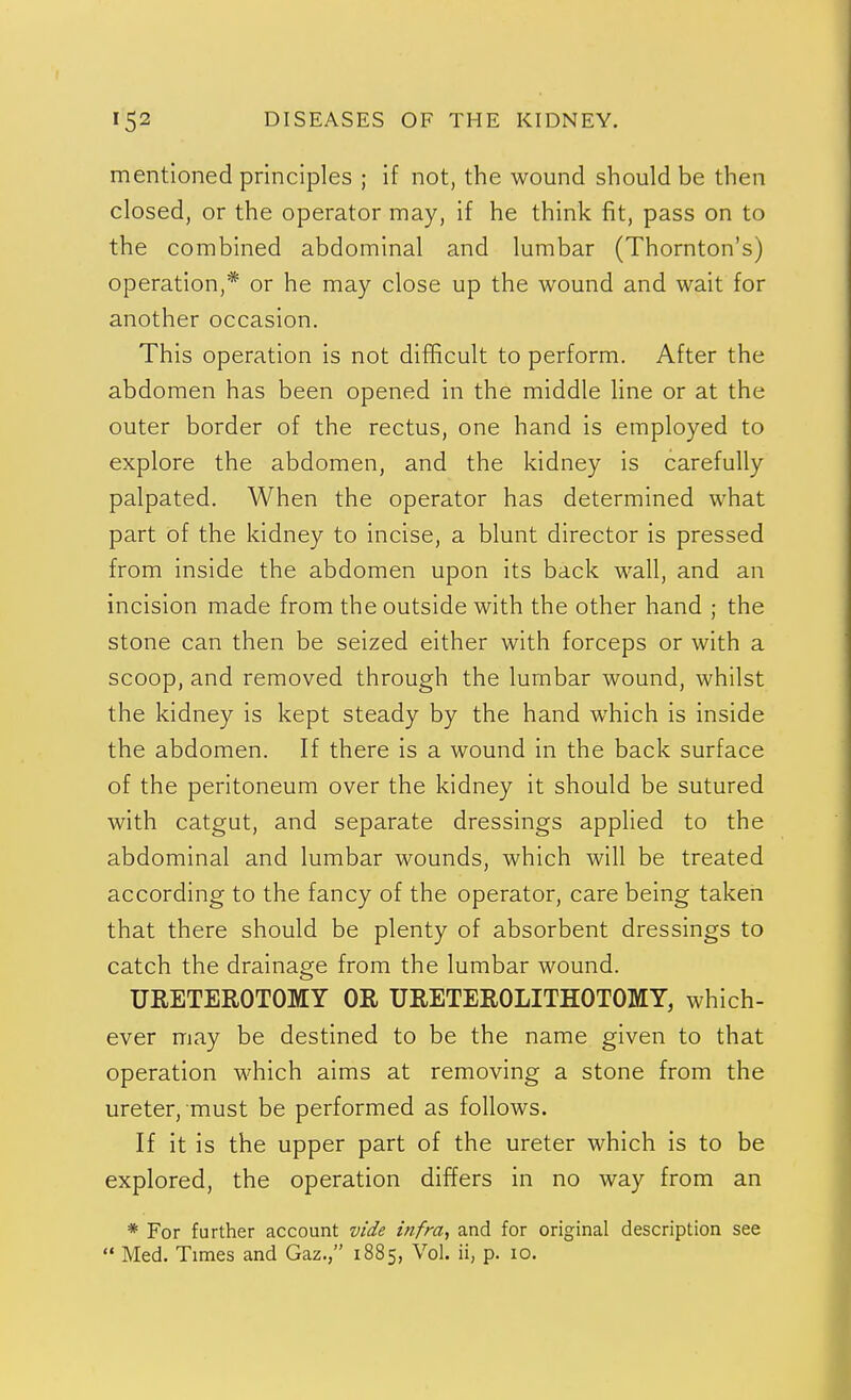 mentioned principles ; if not, the wound should be then closed, or the operator may, if he think fit, pass on to the combined abdominal and lumbar (Thornton's) operation,* or he may close up the wound and wait for another occasion. This operation is not difficult to perform. After the abdomen has been opened in the middle line or at the outer border of the rectus, one hand is employed to explore the abdomen, and the kidney is carefully palpated. When the operator has determined what part of the kidney to incise, a blunt director is pressed from inside the abdomen upon its back wall, and an incision made from the outside with the other hand ; the stone can then be seized either with forceps or with a scoop, and removed through the lumbar wound, whilst the kidney is kept steady by the hand which is inside the abdomen. If there is a wound in the back surface of the peritoneum over the kidney it should be sutured with catgut, and separate dressings applied to the abdominal and lumbar wounds, which will be treated according to the fancy of the operator, care being taken that there should be plenty of absorbent dressings to catch the drainage from the lumbar wound. URETEROTOMY OR URETEROLITHOTOMY, which- ever may be destined to be the name given to that operation which aims at removing a stone from the ureter, must be performed as follows. If it is the upper part of the ureter which is to be explored, the operation differs in no way from an * For further account vide infra, and for original description see