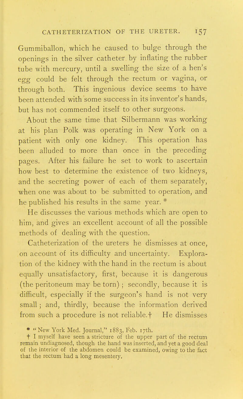 CATHETERIZATION OF THE URETER. Gummiballon, which he caused to bulge through the openings in the silver catheter by inflating the rubber tube with mercury, until a swelling the size of a hen's egg could be felt through the rectum or vagina, or througrh both. This ingenious device seems to have been attended with some success in its inventor's hands, but has not commended itself to other surgeons. About the same time that Silbermann was working at his plan Polk was operating in New York on a patient with only one kidney. This operation has been alluded to more than once in the preceding pages. After his failure he set to work to ascertain how best to determine the existence of two kidneys, and the secreting power of each of them separately, when one was about to be submitted to operation, and he published his results in the same year. * He discusses the various methods which are open to him, and gives an excellent account of all the possible methods of deahng with the question. Catheterization of the ureters he dismisses at once, on account of its difficulty and uncertainty. Explora- tion of the kidney with the hand in the rectum is about equally unsatisfactory, first, because it is dangerous (the peritoneum may be torn) ; secondly, because it is difficult, especially if the surgeon's hand is not very small ; and, thirdly, because the information derived from such a procedure is not reliable.! He dismisses * New York Med. Journal, 1883, Feb. 17th. t I myself have seen a stricture of the upper part of the rectum remain undiagnosed, though the hand was inserted, and yet a good deal of the interior of the abdomen could be examined, owing to the fact that the rectum had a long mesentery.