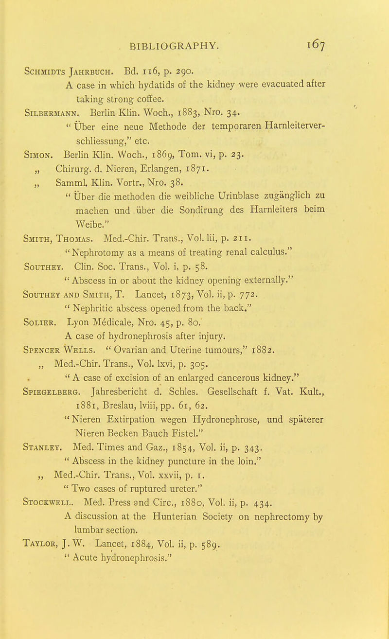 Schmidts Jahrbuch. Bd. 116, p. 290. A case in which hydatids of the kidney were evacuated after taking strong coffee. SiLBERMANN. BerUn Klin. Woch., 1883, Nro. 34.  tiber eine neue Methode der temporaren Harnleiterver- schUessung, etc. Simon. BerUn Klin. Woch., 1869, Tom. vi, p. 23. „ Chirurg. d, Nieren, Erlangen, 1871. „ Samml. Klin. Vortr., Nro. 38.  tiber die methoden die weibliche Urinblase zuganglich zu machen und iiber die Sondirung des Harnleiters beim Weibe. Smith, Thomas. Med.-Chir. Trans., Vol. lii, p. 211. Nephrotomy as a means of treating renal calculus. SouTHEY. Clin. Soc. Trans., Vol. i, p. 58.  Abscess in or about the kidney opening externally. SouTHEY AND Smith, T. Lancet, 1873, Vol. ii, p. 772.  Nephritic abscess opened from the back. SoLiER. Lyon M6dicale, Nro. 45, p. 80. A case of hydronephrosis after injury. Spencer Wells.  Ovarian and Uterine tumours, 1882. „ Med.-Chir. Trans., Vol. Ixvi, p. 305.  A case of excision of an enlarged cancerous kidney. Spiegelberg. Jahresbericht d. Schles. Gesellschaft f. Vat. Kult., 1881, Breslau, Iviii, pp. 61, 62.  Nieren Extirpation wegen Hydronephrose, und spaterer Nieren Becken Bauch Fistel. Stanley. Med. Times and Gaz., 1854, Vol. ii, p. 343.  Abscess in the kidney puncture in the loin. Med.-Chir. Trans., Vol. xxvii, p. i.  Two cases of ruptured ureter. Stockwell. Med. Press and Circ, 1880, Vol. ii, p. 434. A discussion at the Hunterian Society on nephrectomy by lumbar section. Taylor, J. W. Lancet, 1884, Vol. ii, p. 589.  Acute hydronephrosis.