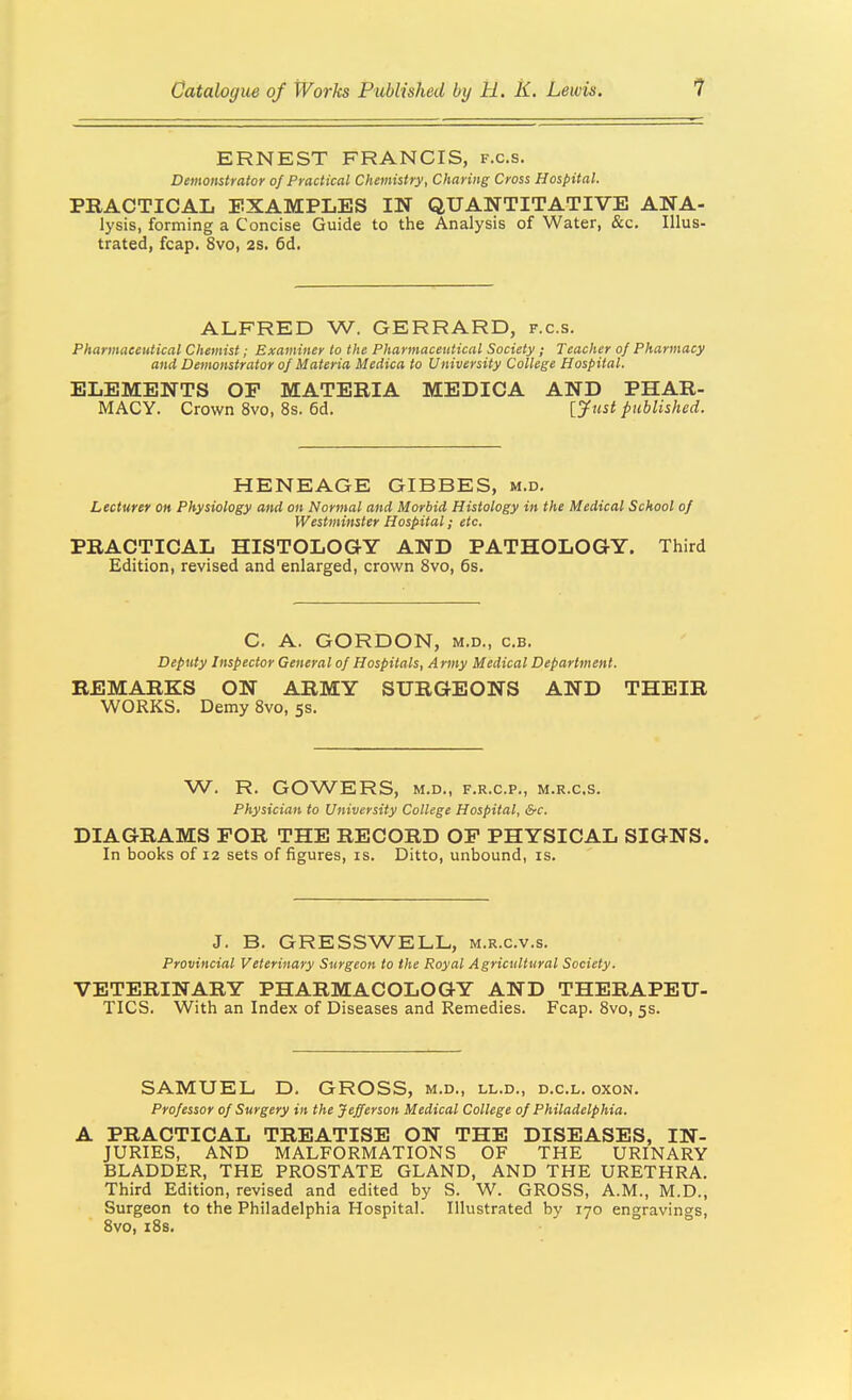 ERNEST FRANCIS, f.c.s. Demonstrator of Practical Chemistry, Charing Cross Hospital. PRACTICAL EXAMPLES IN QUANTITATIVE ANA- lysis, forming a Concise Guide to the Analysis of Water, &c. Illus- trated, fcap. 8vo, 2S. 6d. ALFRED W. GERRARD, f.c.s. Pharmaceutical Chemist; Examiner to the Pharmaceutical Society; Teacher of Pharmacy and Demonstrator of Materia Medica to University College Hospital. ELEMENTS OP MATERIA MEDICA AND PHAR- MACY. Crown 8vo, 8s. 6d. [jfttst published. HENEAGE GIBBES, m.d. Lecturer on Physiology and on Normal and Morbid Histology in the Medical School of Westminster Hospital; etc. PRACTICAL HISTOLOGY AND PATHOLOGY. Third Edition, revised and enlarged, crown Svo, 6s. C. A. GORDON, M.D., c.B. Deputy Inspector General of Hospitals, Army Medical Department. REMARKS ON ARMY SURGEONS AND THEIR WORKS. Demy 8vo, 5s. W. R. GOWERS, M.D,, F.R.C.P., M.R.C.S. Physician to University College Hospital, &c. DIAGRAMS FOR THE RECORD OP PHYSICAL SIGNS. In books of 12 sets of figures, is. Ditto, unbound, is. J. B. GRESSWELL, m.r.c.v.s. Provincial Veterinary Surgeon to the Royal Agricultural Society. VETERINARY PHARMACOLOGY AND THERAPEU- TICS. With an Index of Diseases and Remedies. Fcap. 8vo, 5s. SAMUEL D. GROSS, m.d., ll.d., d.c.l. oxon. Professor of Surgery in the Jefferson Medical College of Philadelphia. A PRACTICAL TREATISE ON THE DISEASES, IN- JURIES, AND MALFORMATIONS OF THE URINARY BLADDER, THE PROSTATE GLAND, AND THE URETHRA. Third Edition, revised and edited by S. W. GROSS, A.M., M.D., Surgeon to the Philadelphia Hospital. Illustrated by 170 engravings, Svo, iSs.