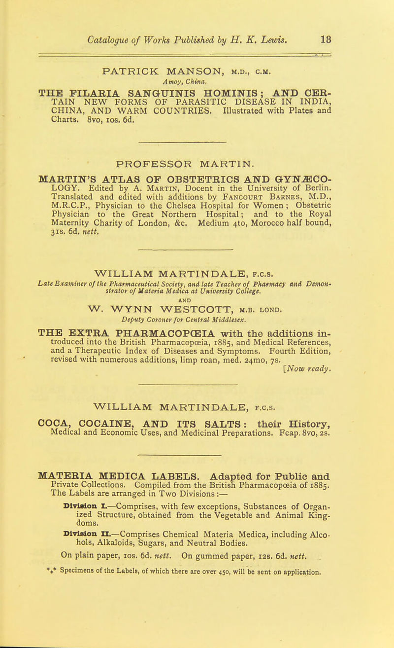 PATRICK MANSON, m.d., cm. Amoy, China. THE FILARIA SANGUINIS HOMINIS; AND CER- TAIN NEW FORMS OF PARASITIC DISEASE IN INDIA, CHINA, AND WARM COUNTRIES. Illustrated with Plates and Charts. 8vo, los. 6d. PROFESSOR MARTIN. MARTIN'S ATLAS OP OBSTETRICS AND GYNiECO- LOGY. Edited by A. Martin, Docent in the University of Berlin. Translated and edited with additions by Fancourt Barnes, M.D., M.R.C.P., Physician to the Chelsea Hospital for Women ; Obstetric Physician to the Great Northern Hospital; and to the Royal Maternity Charity of London, &c. Medium 4to, Morocco half bound, 3IS. 6d. nett. WILLIAM MARTINDALE, f.c.s. Late Examiner of the Pharmaceutical Society, and late Teacher of Pharmacy and Demon- strator of Uateria Medica at University College. AND W. WYNN WESTCOTT, m.b. lond. Deputy Coroner for Central Middlesex. THE EXTRA PHARMACOPCEIA with the additions in- troduced into the British Pharmacopoeia, 1885, and Medical References, and a Therapeutic Index of Diseases and Symptoms. Fourth Edition, revised with numerous additions, limp roan, med. 24mo, 7s. {Now ready. WILLIAM MARTINDALE, f.c.s. COCA, COCAINE, AND ITS SALTS: their History, Medical and Economic Uses, and Medicinal Preparations. Fcap. Svo, 2s. MATERIA MEDICA LABELS. Adapted for PubUc and Private Collections. Compiled from the British Pharmacopoeia of 1885. The Labels are arranged in Two Divisions:— Division X.—Comprises, with few exceptions. Substances of Organ- ized Structure, obtained from the Vegetable and Animal King- doms. DivlBion II.—Comprises Chemical Materia Medica, including Alco- hols, Alkaloids, Sugars, and Neutral Bodies. On plain paper, los. 6d. nett. On gummed paper, 12s. fid. nett. *»♦ Specimens of the Labels, of which there are over 450, will be sent on application.