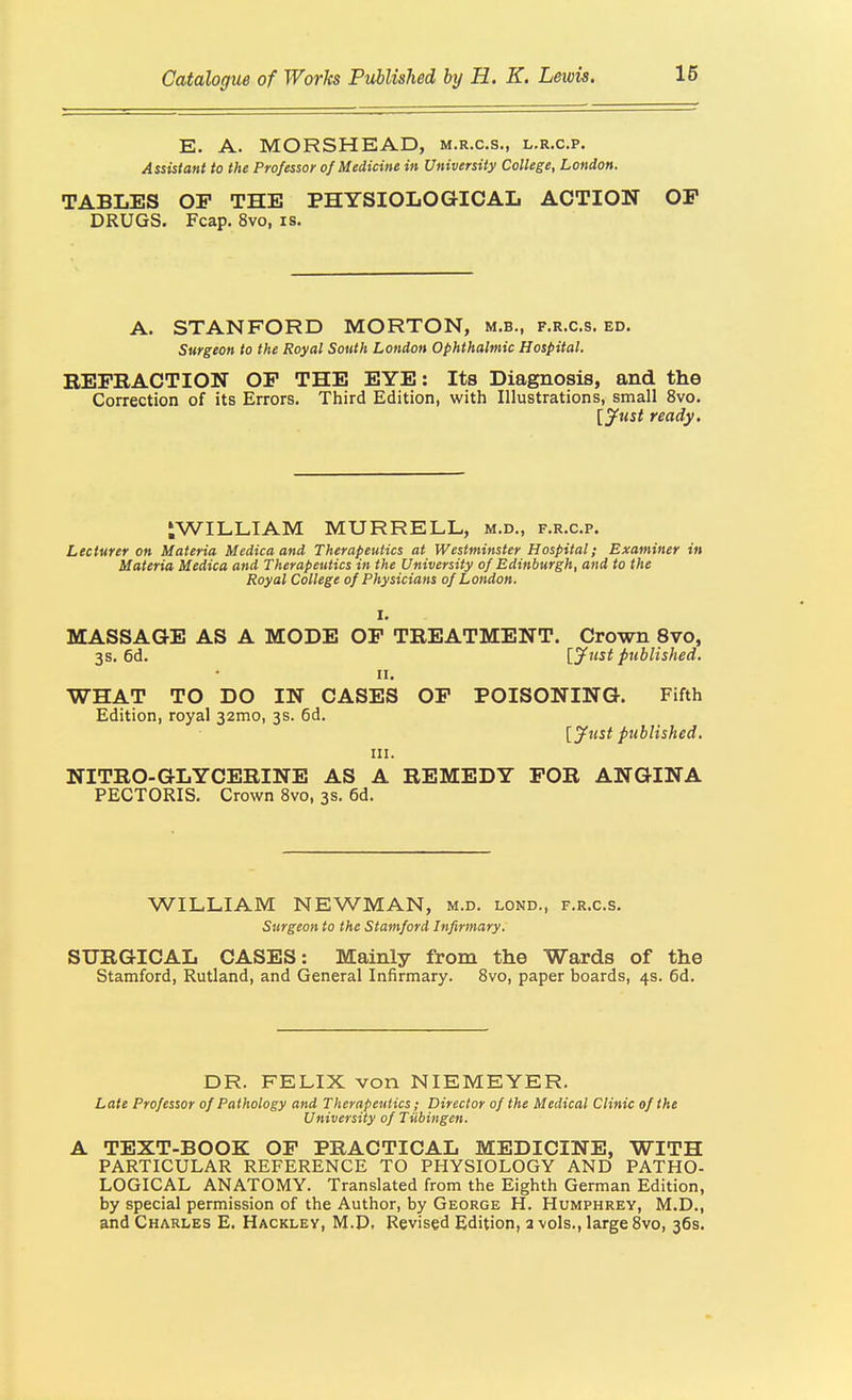 E. A. MORSHEAD, m.r.c.s., l.r.c.p. Assistant to the Professor of Medicine in University College, London. TABLES OP THE PHYSIOLOGICAL ACTION OP DRUGS. Fcap. 8vo, is. A. STANFORD MORTON, m.b., f.r.c.s. ed. Surgeon to the Royal South London Ophthalmic Hospital. REPBACTION OP THE EYE: Its Diagnosis, and the Correction of its Errors. Third Edition, with Illustrations, small 8vo. [jfust ready. iWILLIAM MURRELL, m.d., f.r.c.p. Lecturer on Materia Medicaand Therapeutics at Westminster Hospital; Examiner in Materia Medica and Therapeutics in the University of Edinburgh, and to the Royal College of Physicians of London. I. MASSAGE AS A MODE OP TREATMENT. Crown 8vo, 3s. 6d. ijiist published. II. WHAT TO DO IN CASES OP POISONING. Fifth Edition, royal 32mo, 3s. 6d. [jfust published. III. NITRO-GLYCERINE AS A REMEDY FOR ANGINA PECTORIS. Crown 8vo, 3s. 6d. WILLIAM NEWMAN, m.d. lond., f.r.c.s. Surgeon to the Stamford Infirmary. SURGICAL CASES: Mainly from the Wards of the Stamford, Rutland, and General Infirmary. 8vo, paper boards, 4s. 6d. DR. FELIX von NIEMEYER. Late Professor of Pathology and Therapeutics; Director of the Medical Clinic of the University of Tiibingen. A TEXT-BOOK OP PRACTICAL MEDICINE, WITH PARTICULAR REFERENCE TO PHYSIOLOGY AND PATHO- LOGICAL ANATOMY. Translated from the Eighth German Edition, by special permission of the Author, by George H. Humphrey, M.D., and Charles E. Hackley, M.D. Revised Edition, a vols., large 8vo, 36s.