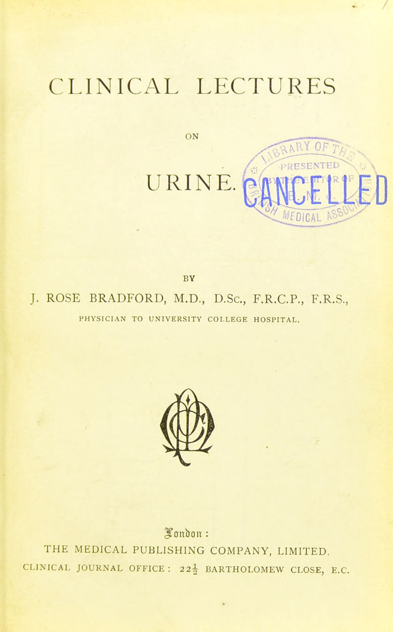 CLINICAL LECTURES ON URINE. i'fDICAL J. ROSE BRADFORD, M.D., D.Sc, F.R.C.P., F.R.S., PHYSICIAN TO UNIVERSITY COLLEGE HOSPITAL. Dit: THE MEDICAL PUBLISHING COMPANY, LIMITED. CLINICAL JOURNAL OFFICE : 22h BARTHOLOMEW CLOSE, E.C.