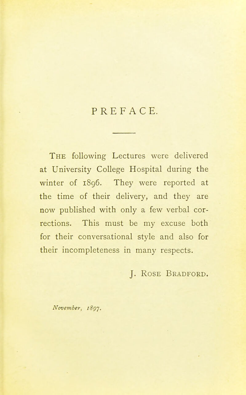 PREFACE. The following Lectures were delivered at University College Hospital during the winter of i8g6. They were reported at the time of their delivery, and they are now published with only a few verbal cor- rections. This must be my excuse both for their conversational style and also for their incompleteness in many respects. J. Rose Bradford. November, iSg],