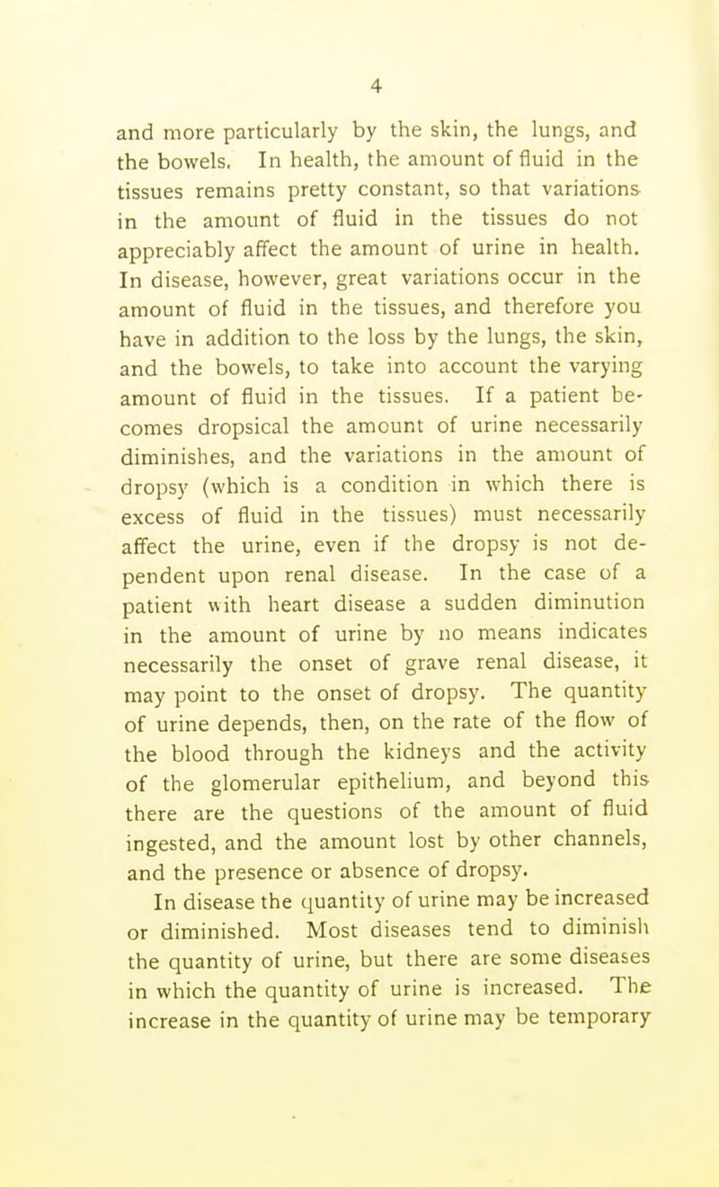 and more particularly by the skin, the lungs, and the bowels. In health, the amount of fluid in the tissues remains pretty constant, so that variations in the amount of fluid in the tissues do not appreciably affect the amount of urine in health. In disease, however, great variations occur in the amount of fluid in the tissues, and therefore you have in addition to the loss by the lungs, the skin, and the bowels, to take into account the varying amount of fluid in the tissues. If a patient be- comes dropsical the amount of urine necessarily diminishes, and the variations in the amount of dropsy (which is a condition in which there is excess of fluid in the tissues) must necessarily affect the urine, even if the dropsy is not de- pendent upon renal disease. In the case of a patient with heart disease a sudden diminution in the amount of urine by no means indicates necessarily the onset of grave renal disease, it may point to the onset of dropsy. The quantity of urine depends, then, on the rate of the flow of the blood through the kidneys and the activity of the glomerular epithelium, and beyond this there are the questions of the amount of fluid ingested, and the amount lost by other channels, and the presence or absence of dropsy. In disease the quantity of urine may be increased or diminished. Most diseases tend to diminish the quantity of urine, but there are some diseases in which the quantity of urine is increased. The increase in the quantity of urine may be temporary