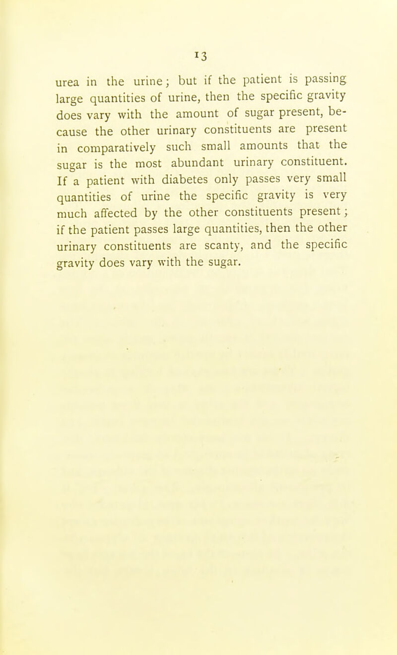 urea in the urine; but if the patient is passing large quantities of urine, then the specific gravity does vary with the amount of sugar present, be- cause the other urinary constituents are present in comparatively such small amounts that the sugar is the most abundant urinary constituent. If a patient with diabetes only passes very small quantities of urine the specific gravity is very much affected by the other constituents present; if the patient passes large quantities, then the other urinary constituents are scanty, and the specific gravity does vary with the sugar.