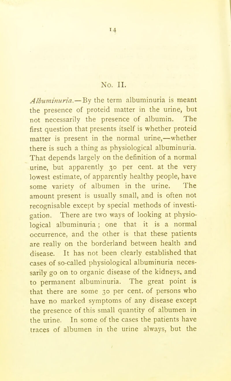 No. II. Alhiminiiria.—By the term albuminuria is meant the presence of proteid matter in the urine, but not necessarily the presence of albumin. The first question that presents itself is whether proteid matter is present in the normal urine,—whether there is such a thing as physiological albuminuria. That depends largely on the definition of a normal urine, but apparently 30 per cent, at the very lowest estimate, of apparently healthy people, have some variety of albumen in the urine. The amount present is usually small, and is often not recognisable except by special methods of investi- gation. There are two ways of looking at physio- logical albuminuria; one that it is a normal occurrence, and the other is that these patients are really on the borderland between health and disease. It has not been clearly established that cases of so-called physiological albuminuria neces- sarily go on to organic disease of the kidneys, and to permanent albuminuria. The great point is that there are some 30 per cent, of persons who have no marked symptoms of any disease except the presence of this small quantity of albumen in the urine. In some of the cases the patients have traces of albumen in the urine always, but the