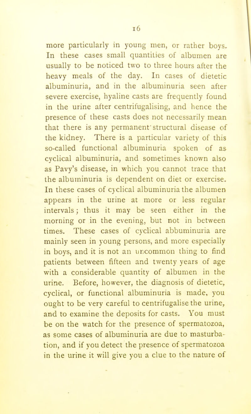 more particularly in young men, or rather boys. In these cases small quantities of albumen are usually to be noticed two to three hours after the heavy meals of the day. In cases of dietetic albuminuria, and in the albuminuria seen after severe exercise, hyaline casts are frequently found in the urine after centrifugalising, and hence the presence of these casts does not necessarily mean that there is any permanent'structural disease of the kidney. There is a particular variety of this so-called functional albuminuria spoken of as cyclical albuminuria, and sometimes known also as Pavy's disease, in which you cannot trace that the albuminuria is dependent on diet or exercise. In these cases of cyclical albuminuria the albumen appears in the urine at more or less regular intervals; thus it may be seen either in the morning or in the evening, but not in between times. These cases of cyclical abbuminuria are mainly seen in young persons, and more especially in boys, and it is not an uncommon thing to find patients between fifteen and twenty years of age with a considerable quantity of albumen in the urine. Before, however, the diagnosis of dietetic, cyclical, or functional albuminuria is made, you ought to be very careful to centrifugalise the urine, and to examine the deposits for casts. You must be on the watch for the presence of spermatozoa, as some cases of albuminuria are due to masturba- tion, and if you detect the presence of spermatozoa in the urine it will give you a clue to the nature of