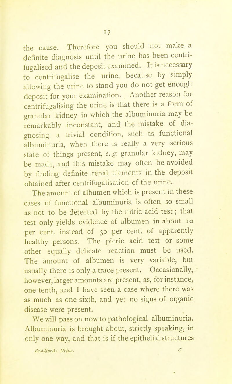 the cause. Therefore you should not make a definite diagnosis until the urine has been centri- fugalised and the deposit examined. It is necessary to centrifugalise the urine, because by simply allowing the urine to stand you do not get enough deposit for your examination. Another reason for centrifugalising the urine is that there is a form of granular kidney in which the albuminuria may be remarkably inconstant, and the mistake of dia- f^nosincf a trivial condition, such as functional albuminuria, when there is really a very serious state of things present, e. g. granular kidney, may be made, and this mistake may often be avoided by finding definite renal elements in the deposit obtained after centrifugaUsation of the urine. The amount of albumen which is present in these cases of functional albuminuria is often so small as not to be detected by the nitric acid test; that test only yields evidence of albumen in about lo per cent, instead of 30 per cent, of apparently healthy persons. The picric acid test or some other equally delicate reaction must be used. The amount of albumen is very variable, but usually there is only a trace present. Occasionally, however, larger amounts are present, as, for instance, one tenth, and I have seen a case where there was as much as one sixth, and yet no signs of organic disease were present. We will pass on now to pathological albuminuria. Albuminuria is brought about, strictly speaking, in only one way, and that is if the epithelial structures Bradford: Urine. C