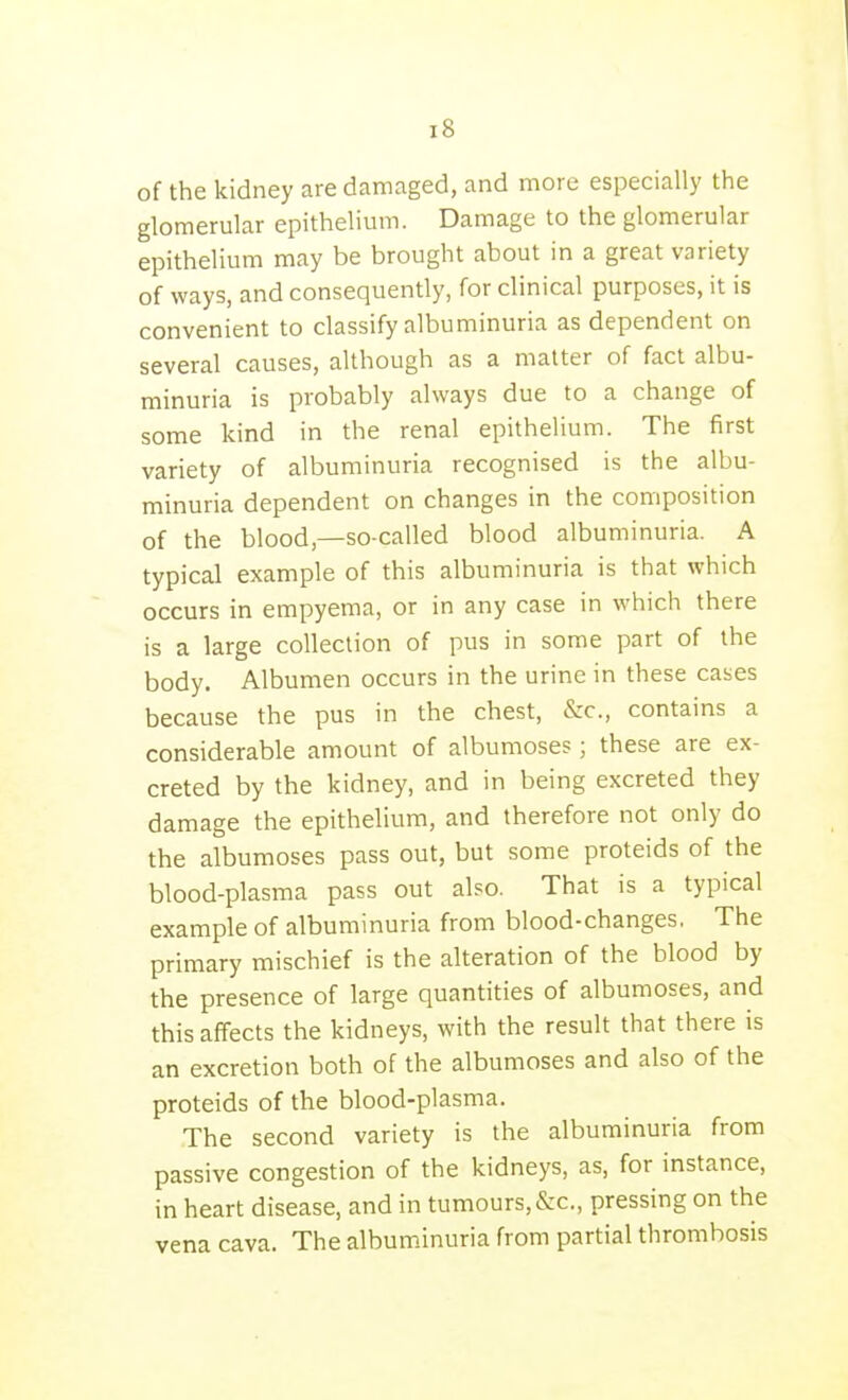 of the kidney are damaged, and more especially the glomerular epithelium. Damage to the glomerular epithelium may be brought about in a great variety of ways, and consequently, for clinical purposes, it is convenient to classify albuminuria as dependent on several causes, although as a matter of fact albu- minuria is probably always due to a change of some kind in the renal epithelium. The first variety of albuminuria recognised is the albu- minuria dependent on changes in the composition of the blood,—so-called blood albuminuria. A typical example of this albuminuria is that which occurs in empyema, or in any case in which there is a large collection of pus in some part of the body. Albumen occurs in the urine in these cases because the pus in the chest, &c., contains a considerable amount of albumoses; these are ex- creted by the kidney, and in being excreted they damage the epithelium, and therefore not only do the albumoses pass out, but some proteids of the blood-plasma pass out also. That is a typical example of albuminuria from blood-changes, The primary mischief is the alteration of the blood by the presence of large quantities of albumoses, and this affects the kidneys, with the result that there is an excretion both of the albumoses and also of the proteids of the blood-plasma. The second variety is the albuminuria from passive congestion of the kidneys, as, for instance, in heart disease, and in tumours,&c., pressing on the vena cava. The albuminuria from partial thrombosis