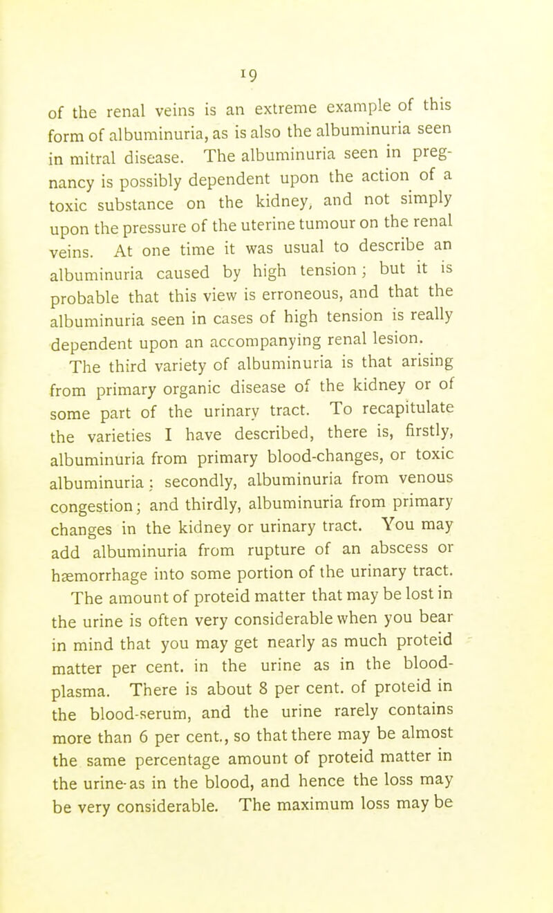 of the renal veins is an extreme example of this form of albuminuria, as is also the albuminuria seen in mitral disease. The albuminuria seen in preg- nancy is possibly dependent upon the action of a toxic substance on the kidney, and not simply upon the pressure of the uterine tumour on the renal veins. At one time it was usual to describe an albuminuria caused by high tension; but it is probable that this view is erroneous, and that the albuminuria seen in cases of high tension is really dependent upon an accompanying renal lesion. The third variety of albuminuria is that arising from primary organic disease of the kidney or of some part of the urinary tract. To recapitulate the varieties I have described, there is, firstly, albuminuria from primary blood-changes, or toxic albuminuria: secondly, albuminuria from venous congestion; and thirdly, albuminuria from primary changes in the kidney or urinary tract. You may add albuminuria from rupture of an abscess or haemorrhage into some portion of the urinary tract. The amount of proteid matter that may be lost in the urine is often very considerable when you bear in mind that you may get nearly as much proteid matter per cent, in the urine as in the blood- plasma. There is about 8 per cent, of proteid in the blood-serum, and the urine rarely contains more than 6 per cent., so that there may be almost the same percentage amount of proteid matter in the urine-as in the blood, and hence the loss may be very considerable. The maximum loss may be